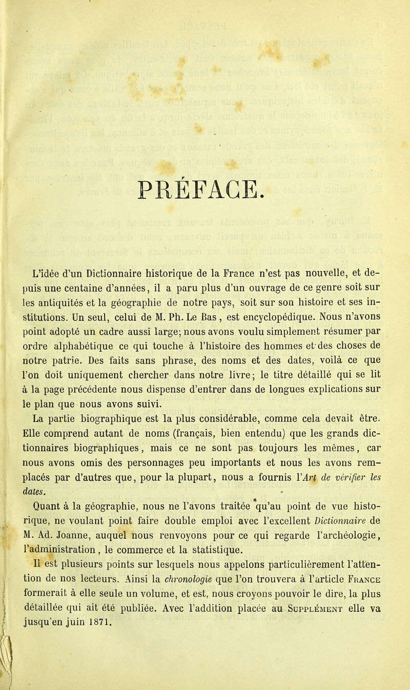 PRÉFACE. L'idée d'un Dictionnaire historique de la France n'est pas nouvelle, et de- puis une centaine d'années, il a paru plus d'un ouvrage de ce genre soit sur les antiquités et la géographie de notre pays, soit sur son histoire et ses in- stitutions. Un seul, celui de M. Ph. Le Bas , est encyclopédique. Nous n'avons point adopté un cadre aussi large; nous avons voulu simplement résumer par ordre alphabétique ce qui touche à l'histoire des hommes et-des choses de notre patrie. Des faits sans phrase, des noms et des dates, voilà ce que l'on doit uniquement chercher dans notre livre; le titre détaillé qui se lit à la page précédente nous dispense d'entrer dans de longues explications sur le plan que nous avons suivi. La partie biographique est la plus considérable, comme cela devait être. Elle comprend autant de noms (français, bien entendu) que les grands dic- tionnaires biographiques, mais ce ne sont pas toujours les mêmes, car nous avons omis des personnages peu importants et nous les avons rem- placés par d'autres que, pour la plupart, nous a fournis VArt de vérifier les dates. Quant à la géographie, nous ne l'avons traitée qu'au point de vue histo- rique, ne voulant point faire double emploi avec l'excellent Dictionnaire de M. Ad. Joanne, auquel nous renvoyons pour ce qui regarde l'archéologie, l'administration, le commerce et la statistique. Il est plusieurs points sur lesquels nous appelons particulièrement l'atten- tion de nos lecteurs. Ainsi la chronologie que l'on trouvera à l'article France formerait à elle seule un volume, et est, nous croyons pouvoir le dire, la plus détaillée qui ait été publiée. Avec l'addition placée au Supplément elle va jusqu'en juin 1871.