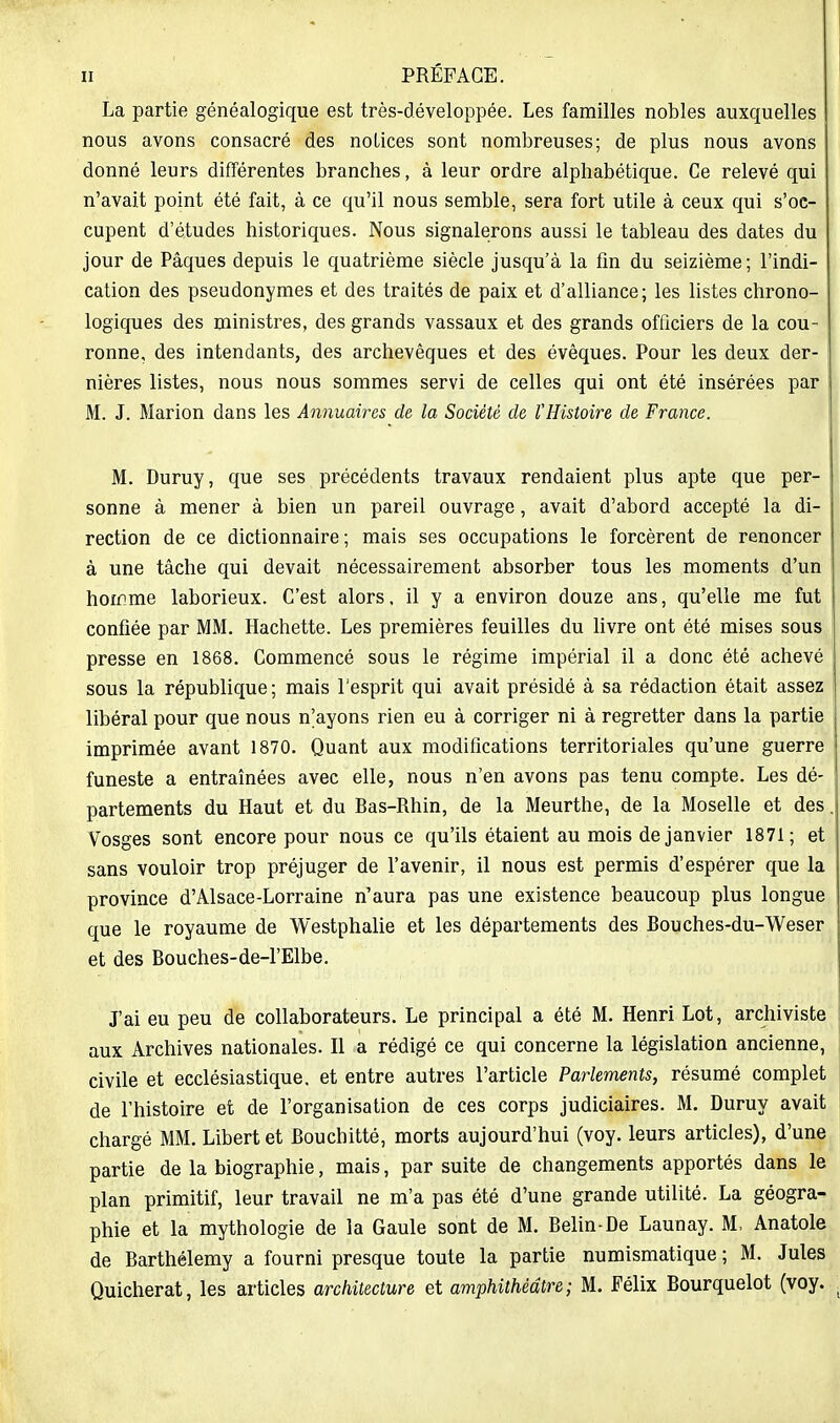 La partie généalogique est très-développée. Les familles nobles auxquelles nous avons consacré des notices sont nombreuses; de plus nous avons donné leurs différentes branches, à leur ordre alphabétique. Ce relevé qui n'avait point été fait, à ce qu'il nous semble, sera fort utile à ceux qui s'oc- cupent d'études historiques. Nous signalerons aussi le tableau des dates du jour de Pâques depuis le quatrième siècle jusqu'à la fin du seizième ; l'indi- cation des pseudonymes et des traités de paix et d'alliance; les listes chrono- logiques des ministres, des grands vassaux et des grands officiers de la cou- ronne, des intendants, des archevêques et des évêques. Pour les deux der- nières listes, nous nous sommes servi de celles qui ont été insérées par M. J. Marion dans les Annuaires de la Société de VHistoire de France. M. Duruy, que ses précédents travaux rendaient plus apte que per- sonne à mener à bien un pareil ouvrage, avait d'abord accepté la di- rection de ce dictionnaire; mais ses occupations le forcèrent de renoncer à une tâche qui devait nécessairement absorber tous les moments d'un hornme laborieux. C'est alors, il y a environ douze ans, qu'elle me fut confiée par MM. Hachette. Les premières feuilles du livre ont été mises sous presse en 1868. Commencé sous le régime impérial il a donc été achevé sous la république ; mais l'esprit qui avait présidé à sa rédaction était assez libéral pour que nous n'ayons rien eu à corriger ni à regretter dans la partie imprimée avant 1870. Quant aux modifications territoriales qu'une guerre funeste a entraînées avec elle, nous n'en avons pas tenu compte. Les dé- partements du Haut et du Bas-Rhin, de la Meurthe, de la Moselle et des. Vosges sont encore pour nous ce qu'ils étaient au mois de janvier 1871; et sans vouloir trop préjuger de l'avenir, il nous est permis d'espérer que la province d'Alsace-Lorraine n'aura pas une existence beaucoup plus longue que le royaume de Westphalie et les départements des Bouches-du-Weser et des Bouches-de-l'Elbe. J'ai eu peu de collaborateurs. Le principal a été M. Henri Lot, archiviste aux Archives nationales. H a rédigé ce qui concerne la législation ancienne, civile et ecclésiastique, et entre autres l'article Parlements, résumé complet de l'histoire et de l'organisation de ces corps judiciaires. M. Duruy avait chargé MM. Libert et Bouchitté, morts aujourd'hui (voy. leurs articles), d'une partie de la biographie, mais, par suite de changements apportés dans le plan primitif, leur travail ne m'a pas été d'une grande utilité. La géogra- phie et la mythologie de la Gaule sont de M. Belin-De Launay. M, Anatole de Barthélémy a fourni presque toute la partie numismatique; M. Jules Quicherat, les articles architecture et amphithéâtre; M. Félix Bourquelot (voy.