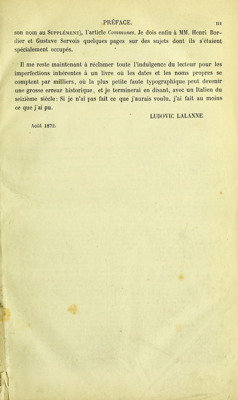 son nom au Supplément), l'article Communes. Je dois enfin à MM. Henri Bor- dier et Gustave Servois quelques pages sur des sujets dont ils s'étaient spécialement occupés. Il me reste maintenant à réclamer toute l'indulgence du lecteur pour les imperfections inhérentes à un livre où les dates et les noms propres se comptent par milliers, où la plus petite faute typographique peut devenir une grosse erreur historique, et je terminerai en disant, avec un Italien du seizième siècle: Si je n'ai pas fait ce que j'aurais voulu, j'ai fait au moins ce que j'ai pu. LUDOVIC LALANNE. Août 1872.