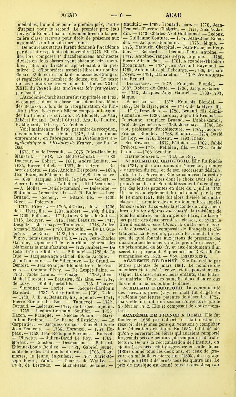 médailles, l'une d'or pour le premier prix, l'autre d'argent pour le second. Le premier prix était envoyé à Rome. Chacun des membres de la pre- mière classe recevait pour droit de présence aux assemblées un louis de onze francs. De nouveaux statuts furent donnés à l'Académie par des lettres patentes de novembre 1775. Elle fut dès lors composée 1' d'académiciens architectes divisés en deux classes ayant chacune seize mem- bres, plus un directeur appartenant à la pre- mière ; 2° d'honoraires associés libres au nombre de six; 3° de correspondants ou associés étrangers et regnicoles au nombre de douze, etc. Le texte de ces statuts se trouve dans les tomes XXI et XXIII du Recueil des anciennes lois françaises, par Isambert. L'Académie d'architecture fut supprimée en 1793, et comprise dans la classe, puis dans l'Académie des Beaux-Arts lors de la réorganisation de l'In- stitut. (Voy. Institut.) Elle se composa à l'origine des huit membres suivants : F. Blondel, Le Vau, Libéral Bruand, Daniel Gittard, Ant. Le Paultre, P. Mignard, d'Orbay, A. Félibien. Voici maintenant la liste, par ordre de réception, des membres admis depuis 1672, liste que nous empruntons, en l'abrégeant, SlH Dictionnaire en- cyclopédique de l'Histoire de France, par Ph. Le Bas. 1673, Claude Perrault. — 1675, Jules-Kardouin Mansard. — 1678, La Motte Coquart. — 1680, Daucour. — Gobert. — 1681, André Lenôtre. — 1685, Pierre Bullet. — 1687, de la Hyre. — Ro- bert de Cotte. — 1694, Antoine Desgodets. —1696, Jean-François Félibien fils. — 1698, Lemaistre. — 1699- Jacques Gabriel, le père. — Gobert. — Pierre Lambert. — Cailleteau , dit l'Assurance. — A. Mollet. — Delisle-Mansard. — Delespine.— Mathieu.— Lemaistre fils. — J. B. Bullet. — Jacq. Bruand. — Cochery. — Gittard fils. — 1700, Rivet. — Poictevin. 1702, Prévost. — 1705, d'Orbay, fils. — 1706, de la Hyre, fils. — 1707, Aubert. —1708, d'Ulin. — 1709, Boffrand.—1711, Jules-Robert de Cotte.— 1715, Lécuyer. — 1716, Jean Beausire. — 1717, Desgotz. — Jossenay. — Tannevot. —1718, André- Armand Mollet. — 1720, Hardouin. —De La Guê- pière.— Le Roux.—1723, l'Assurance, fils, —De Vigny, démissionnaire, 1758. —1724, Jean-Charles Garnier, seigneur d'Isle, contrôleur général des bâtiments et manufactures.— 1725, Aubert.— De Cotte, frère de Robert. — Billaudel.—1728, de La Rue. — Jacques-Ange Gabriel, fils de Jacques. — Jean Courtonne. — De Villeneuve. — Le Grand. — Benoist. — Jean-François Blondel, frère de Fran- çois. — Contant d'Ivry. — De Lespée l'ainé. — 1730, l'abbé Camus. — Vinage. — 1732, Jean- Michel Chevotet. — Beausire, fils aîné. — 1734, de Luzy. — Mollet, petit-fils. — 1735, Lécuyer. — Simonnet. — Loriot. — Jacques-Hardouin Mansard. — 1737, Aubry Guillot. — 1739, Godot. — 1740, J. B. A. Beausire, fils, le jeune.— 1741, Pierre-Etienne Le Bon. — Tannevot. — 17^, Cartaud. — Ledreux. — 1747, de Lespée, le jeune. — 1749, Jacques-Germain Soufflot. — 1755, Hazon. — Frauque. — Nicolas Potain. — Maxi- milien Brébion. — Le Franc d'Estrichy. — Le Carpentier. — Jacques-François Blondel, fils de Jean-François. — 1756, Mofanzel. — 1757, Hu- peau.—17°58, Jean-Rodolphe Perronet.— Rousset. — Pluyette. — Julien-David Le Roy, — 1762, Moreau. — Coustou. — Desmaisons. — Belicard. Etienne-Louis Boullée. — l''63, Gabriel jeune, contrôleur des bâtiments du roi. — 1765, Rege- mortes, le jeune, ingénieur. — 1767, Marie-Jo- seph Peyre, l'aîné. — Charles de Wailly. — 1768, de Lestrade. — Michel-Jean Sedaine. — Mauduit. — 1769, Trouard, père. — 1770, Jean- François-Thérèse Chalgrin. — 1771, Nicolas Jar- din. — 1773, Charles-Axel Guillaumot. — Ledoux. — Guillaume Couture. — 1774. Jean-René Billau- del. — Jacques Gondouin. — 1775, Mique. — 1776, Mathurin Cherpitel, — Jean-François Heur- tier. — Bélisard. — Jacques-Denis Antoine. — 1777, Antoine-François Peyre, le jeune. — 1780, Pierre-Adrien Paris. — 1781, Alexandre-Théodore Brongniart. — 1784, Jean-Arnaud Raymond. — 1785, Antoine-Joseph Debourge. — 1786, Bernard Poyet. — 1791, Darnaudin. — 1792, Jean-Augus- tin Renard. Directeurs. — 1672, François Blondel. — 1687, Robert de Cotte. — 1736, Jacques Gabriel. — 1743, Jacques-Ange Gabriel. — 1783-1793, Mique. Professeurs. — 1672, François Blondel. — 1687, De la Hyre, père. — 1718,'de la Hyre, fils. — 1719, Desgodets. — 1728, Bruand, fils, démis- sionnaire. — 1730, Leroux, adjoint à Bruand. — Courtonne, remplace Bruand. — L'abbé Camus, prof, de géométrie. —1739, Jossenay. —1748, Lo- riot, professeur d'architecture. — 1762, Jacques- François Blondel. —1768, Mauduit. —1774. David Le Roy. — 1776, Bossut. — 1792, Rieux. Secrétaires. — 1672, Félibien. — 1702, l'abbé Prévost. — 1718, Félibien, fils. — 1733, l'abbé Camus. —1768, Sedaine. Historiographe. — 1762, Le Roy. ACADÉMIE DE CHIRURGIE. Elle fut fondée en 1731, grâce aux soins de Maréchal, premier chirurgien du roi, et de son successeur désigné, l'illustre La Peyronie. Elle se composa d'abord de soixante-dix membres dont le choix avait été ap- prouvé par le roi. Son établissement fut confirmé par des lettres patentes en date du 2 juillet 1748. Un nouveau règlement lui fut donné par le roi le 18 mars 1751. Elle fut alors divisée en quatre classes : la première de quarante membres appelés les conseillers du comité; la seconde de vingt mem- bres, dits les adjoints au comité; la troisième de tous les maîtres en chirurgie de Paris, ne faisant pas partie des deux premières classes, et ayant le titre d'académiciens libres; la quatrième classe, celle d'associés, se composait de Français et d'é- trangers. La Peyronie, par son testament, lui lé- gua de quoi fournir aux jetons de présence des quarante académiciens de la première classe, à un prix annuel de 500 fr. et aux émoluments d'un secrétaire perpétuel. Supprimée en 1793, elle fut réorganisée en 1820. — Voy. Chirurgiens. ACADÉMIE DE DANSE. Elle fut établie par lettres patentes de mars 1661. Le nombre des membres était fixé à treize, et ils pouvaient en- seigner la danse, eux et leurs enfants, sans lettres de maîtrise. Tous les samedis deux d'entre eux faisaient un cours public de danse. ACADÉMIE D'ÉCRITURE. La communauté des écrivains-jurés (voy. ce mot) fut érigée en académie par lettres patentes de décembre 1727, mais elle ne tint une séance d'ouverture que le 25 février 1762. Elle se composait de douze mem- bres. ACADÉMIE DE FRANCE A ROME. Elle fut fondée en 1666 par Colbert, et était destinée à recevoir des jeunes gens qui venaient y compléter leur éducation artistique. En 1684 il fut décidé qu'on y enverrait les élèves qui auraient remporté les grands prix de peinture, de sculpture et d'archi- tecture. Depuis la réorganisation de l'Institut, on ajouta à ces prix celui de gravure en taille-douce (1804) donné tous les deux ans, et ceux de gra- vure en médaille et pierre fine (1805), de paysage historique (1816) décernés tous les quatre ans. Le prix de musique est donné tous les ans. Jusqu'au