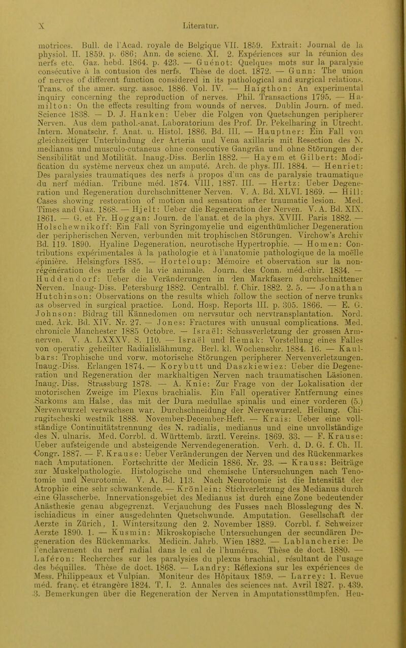 motrico.s. Bull, de l Acad. royale de Belgique VII. 1859. Extrait: Journal de la physiol. II. 1859. p. 686; Ann. de seienc. XI. 2. Kxperiences sur la reunion des nerfs etc. Gaz. hebd. 1864. p. 423. — Guenot: Quelques raots sur la paralysie consecutive ä la contusion des nerfs. These de doct. 1872. — Gunn: The union of nerves of difFerent function considered in its pathological and surgical relations. Trans, of the amer. surg. assoc. 1886. Vol. IV. — Haigthon: An experimental inquiry concerning the reproduction of nerves. Phil. Transactions 1795. — Ha- milton: On the eftects resulting from wounds of nerves. Dublin Journ. of med. Science 1838. — D. J. Hanken: Ueber die Folgen von Quetschungen peripherer Nerven. Aus dem pathol.-anat. Laboratorium des Prof. Dr. Pekelbaring in Utrecht. Intern. Monatschr. f. Anat. u. Histol. 1886. Bd. III. — Hauptner: Ein Fall von gleichzeitiger Unterbindung der Arteria und Vena axillaris mit Resection des N. medianus und musculo-cutaneus ohne consecutive Gangrän und ohne Störungen der Sensibilität und Motilität. Inaug.-Diss. Berlin 1882.— Hayem et Gilbert: Modi- tication du Systeme nerveux chez un ampute. Arch. de phj's. III. 1884. — Henriet: Des paralysies traumatiques des nerfs ä propos d'un cas de paralysie traumatiqui' du nerf median. Tribüne med. 1874. VIH, 1887. III. — Hertz: Ueber Degene- ration und Regeneration durchschnittener Nerven. V. A. Bd. XLVI. 1869. — Hill: Gases showing restoration of motion and Sensation after traumatic lesion. Med. Times and Gaz. 1868. — Hjelt: Ueber die Regeneration der Nerven. V. A. Bd. XIX. 1861. — G. et Fr. Hoggan: Journ. de Tanat. et de la phys. XVIII. Paris 1882. — Holschewnikoff: Ein Fall von Syringorayelie und eigenthiimlicher Degeneration der peripherischen Nerven, verbunden mit trophiscben Störungen. Virchow's Archiv Bd. 119. 1890. Hyaline Degeneration, neurotische Hypertrophie. — Homen: Gon- tributions experimentales ä la pathologie et ä Tanatomie pathologique de la moelle epiniere. Helsingfors 1885. — Horteloup: Memoire et obsen'ation sur la non- regeneration des nerfs de la vie animale. Journ. des Conn. med.-chir. 1884. — Huddendorf: lieber die Veränderungen in den Markfasern durchschnittener Nerven. Inaug-Diss. Petersburg 1882. Centralbl. f. Chir. 1882. 2.5. — Jonathan Hutchinson: Observations on the results which follow the section of nerve trunks as observed in surgical practice. Lond. Hosp. Reports III. p. 305. 1866. — E. G. Johnson: Bidrag tili Kännedomen om nervsutur och nervtransplantation. Nord, med. Ark. Bd. XIV. Nr. 27. — Jones: Fractures with unusual complications. Med. chronicle Manchester 1885 Octobre. — Israel: Schussverletzung der grossen Arm- nerven. V. A. LXXXV. S. 110. —■ Israel und Remak: Vorstellung eines Falles von operativ geheilter Radialislälimung. Berl. kl. Wochenscbr. 1884. 16. — Kaul- bars: Trophische und vorw. motorische Störungen peripherer Nervenverletzungen. Tnaug.-Diss. Erlangen 1874.— Korybutt und Daszkiewiez: Ueber die Degene- ration und Regeneration der markhaltigen Nerven nach traumatischen Läsionen. Inaug. Diss. Strassburg 1878. — A. Knie: Zur Frage von der Lokalisation der motorischen Zweige im Plexus brachialis. Ein Fall operativer Entfernung eines Sarkoms am Halse, das mit der Dura medullae spinalis und einer vorderen (5.) Nervenwurzel verwachsen war. Durchschneidung der Nervenwurzel. Heilung. Chi- rugitscheski westnik 1888. Noveinber-December-Heft. — Krais: Ueber eine voll- ständige Continuitätstrennung des N. radialis, medianus und eine unvollständige des N. ulnaris. Med. Corrbl. d. Württemb. ärztl. Vereins. 1869. 33. — F. Krause: Ueber aufsteigende und absteigende Nervendegeneration. Verh. d. D. G. f. Ch. II. ■Congr. 1887. — F. Krause: Ueber Veränderungen der Nerven und des Rückenmarkes nach -Imputationen. Fortschritte der Medicin 1886. Nr. 23. — Kr aus s: Beiträge zur Muskelpathologie. Histologische und chemische Untersuchungen nach Teno- tomie und Neurotomie. V. A. Bd. 113. Nach Neurotomie ist die Intensität der Atrophie eine sehr schwankende. — Krönlein: Stichverletzung des Medianus durch eine Glasscherbe. Innervationsgebiet des Medianus ist durch eine Zone bedeutender Anästhesie genau abgegrenzt. Verjauchung des Fusses nach Blosslegung des N. ischiadicus in einer ausgedehnten Quetschwunde. Amputation. Gesellschaft der Aerzte in Zürich, 1. Wintersitzung den 2. November 1889. Corrbl. f. Schweizer Aerzte 1890. 1. — Kusmin: Mikroskopische Untersuchungen der secundären De- generation des Rückenmarks. Medicin. Jahrb. Wien 1882. — Lablancherie: De Tenclavement du nerf radial dans le cal de Thum^rus. These de doct. 1880. — Laferon: Recherches sur les paralysies du plexus brachial, resultant de l'usage des bequilles. These de doct. 1868. — Landry: Reflexions sur les exp^riences de Mess. Philippeaux et Vulpian. Moniteur des Hopitaux 1859. — Larrey: 1. Revue med. frani,!. et etrangere 1824. T. I. 2. Annales des sciences nat. Avril 1827. p. 439. •3. Bemerkungen über die Regeneration der Nerven in Amputationsstümpfen. Heu-