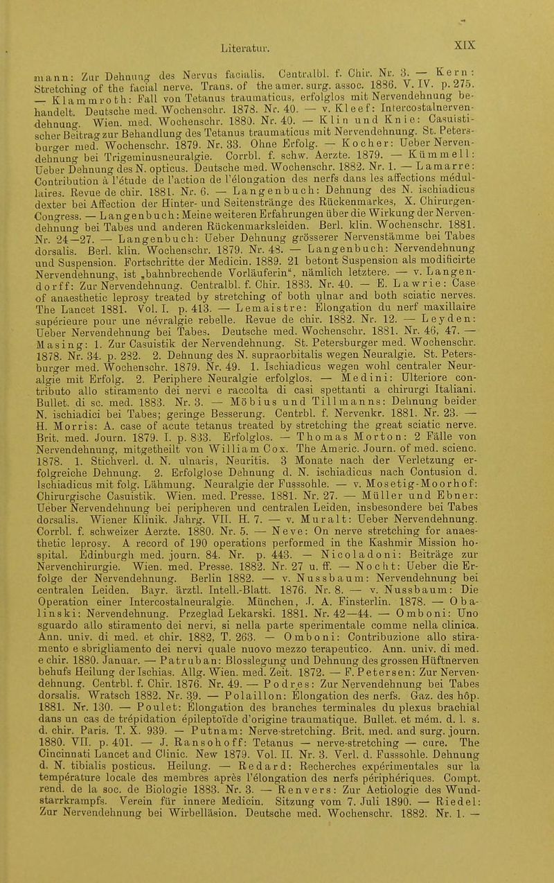mann: Zur Dehnung des Nervus facialis. Centralbl. f. Chii- Nr. 6. — l^ein ötretchincT of the tacial nerve. Trans, of the amer. surg. assoc. 1836. V. iV. p. ^75. — Klammroth: Fall von Tetanus traumaticus, erfolglos mit Nervendehnung be- handelt Deutsche med. Wochenschr. 1878. Nr. 40. — v. Kleef: Infercoätalnerven- dehnun^. Wien. med. Wocheaschr. 1880. Nr. 40. — Klin und Knie: Casuisti- scher Beitrao'zur Behandlung des Tetanus traumaticus mit Nervendehnung. St. Peters- buro-er med° Wochenschr. 1879. Nr. 33. Ohne Erfolg. — Kocher: Ueber Nerven- dehnung bei Trigeminusneuralgie. Corrbl. f. schw. Aerzte. 1879. — Kümmell: Ueber Dehnung des N. opticus. Deutsche med. Wochenschr. 1882. Nr. 1. — Laraarre: Contribution ä l'etude de l'action de Telongation des nerfs dans les affections medul- laires. Revue de chir. 1881. Nr. 6. — Langenbuch: Dehnung des N. ischiadicus de.Kter bei Affection der Hinter- und Seitenstränge des Rückenmarkes, X. Chirurgen- Congress. — Langenbuch: Meine weiteren Erfahrungen über die Wirkung der Nerven- dehnung bei Tabes und anderen Rückenmarksleiden, ßerl. klin. Wocheaschr. 1881. Nr. 2i—21. — Langenbuch: Ueber Dehnung grösserer Nervenstämme bei Tabes dorsalis. BerL klin. Wochenschr. 1879. Nr. 48. — Langenbuch: Nervendehnung und Suspension. Fortschritte der Medicin. 1889. 21 betont Suspension als modificirte Nervendehnung, ist „bahnbrechende Vorläuferin, nämlich letztere. — v. Langen- dorff: Zur Nervendehnung. Centralbl. f. Chir. 1883. Nr. 40. — E. Lawrie: Gase of anaesthetic leprosy treated by stretching of both ulnar and both sciatic nerves. The Lancet 1881. VoL L p. 413. — Lemaistre: Elongation du nerf maxillaire superieure pour une nevralgie rebelle. Revue de chir. 1882. Nr. 12. — Leyden: Ueber Nervendehnung bei Tabes. Deutsche med. Wochenschr. 1881. Nr. 46, 47. — Masing: 1. Zur Casuistik der Nervendehnung. St. Petersburger med. Wochenschr. 1878. Nr. 34. p. 2S2. 2. Dehnung des N. supraorbitalis wegen Neuralgie. St. Peters- burger med. Wochenschr. 1879. Nr. 49. 1. Ischiadicus wegen wohl centraler Neur- algie mit Erfolg. 2. Periphere Neuralgie erfolglos. — Medini: Ulteriore con- tributo allo stiramento dei nervi e raccolta di casi spettanti a chirurgi Italiani. Bullet, di sc. med. 1883. Nr. 3. — Möbius und Tillmanns: Dehnung beider N. ischiadici bei Tabes; geringe Besserung. Centrbl. f. Nervenkr. 1881. Nr. 23. — H. Morris: A. case of acute tetanus treated by stretching the great sciatic nerve. Brit. med. Journ. 1879. I. p. 833. Erfolglos. — Thomas Morton: 2 Fälle von Nervendehnung, mitgetheilt von William Cox. The Americ. Journ. of med. scienc. 1878. 1. Stichverl. d. N. ulnaris, Neuritis. 3 Monate nach der Verletzung er- folgreiche Dehnung. 2. Erfolglose Dehnung d. N. ischiadicus nach Contusion d. Ischiadicus mit folg. Lähmung. Neuralgie der Pusssohle. — v. Mosetig-Moorhof: Chirurgische Casuistik. Wien. med. Presse. 1881. Nr. 27. — Müller und Ebner: Ueber Nervendehnung bei peripheren und centralen Leiden, insbesondere bei Tabes dorsalis. Wiener Klinik. Jahrg. VII. H. 7. — v. Muralt: Ueber Nervendehnung. Corrbl. f. schweizer Aerzte. 1880. Nr. 5. — Neve: On nerve stretching for anaes- thetic leprosy. A record of 190 Operations performed in the Kashmir Mission ho- spital. Edinburgh med. journ. 84. Nr. p. 443. — Nicoladoni: Beiträge zur Nervenchirui-gie. Wien. med. Presse. 1882. Nr. 27 u. ff. — Nocht: Ueber die Er- folge der Nervendehnung. Berlin 1882. — v. Nussbaum: Nervendehnung bei centralen Leiden. Bayr. ärztl. InteU.-Blatt. 1876. Nr. 8. — v. Nussbaum: Die Operation einer Intercostalneuralgie. München, .1. A. Finsterlin. 1878. — Oba- linski: Nervendehnung. Przeglad Lekarski. 1881. Nr. 42—44. — Omboni: Uno sguardo allo stiramento dei nervi, si nella parte .sperimentale comme nella clinica. Ann. univ. di med. et chir. 1882, T. 263. — Omboni: Contribuzione allo stira- mento e sbrigliamento dei nervi quäle nuovo mezzo terapeutico. Ann. univ. di med. e chir. 1880. Januar. — Patr ub an: Blosslegung und Dehnung des grossen Hüftnerven behufs Heilung der Ischias. Allg. Wien. med. Zeit. 1872. — F. Petersen: Zur Nerven- dehnung. Centrbl. f. Chir. 1876. Nr. 49. — Podres: Zur Nervendehnung bei Tabes dorsalis. Wratsch 1882. Nr. 39. — Polaillon: Elongation des nerfs. Gaz. des höp. 1881. Nr. 1:30. — Poulet: Elongation des branches terminales du plexus brachial dans un cas de trepidation epileptoide d'origine traumatique. Bullet, et mem. d. 1. s. d. chir. Paris. T. X. 939. — Putnam: Nerve-stretching. Brit. med. and surg. journ. 1880. VII. p. 401. — J. Ransohoff: Tetanus — nerve-stretching — eure. The Cincinnati Lancet and Cünic. New 1879. Vol. IL Nr. 3. VerL d. Fusssohle. Dehnung d. N. tibialis posticus. Heilung. — Redard: Recherches experimentales sur la temperature locale des membres apres l'elongation des nerfs peripheriques. Compt. rend. de la soc. de Biologie 1883. Nr. 8. — R e n v e r s: Zur Aetiologie des Wund- starrkrampfs. Verein für innere Medicin. Sitzung vom 7. Juli 1890. — Riedel: Zur Nervendehnung bei Wirbelläsion. Deutsche med. Wochenschr. 1882. Nr. 1. —