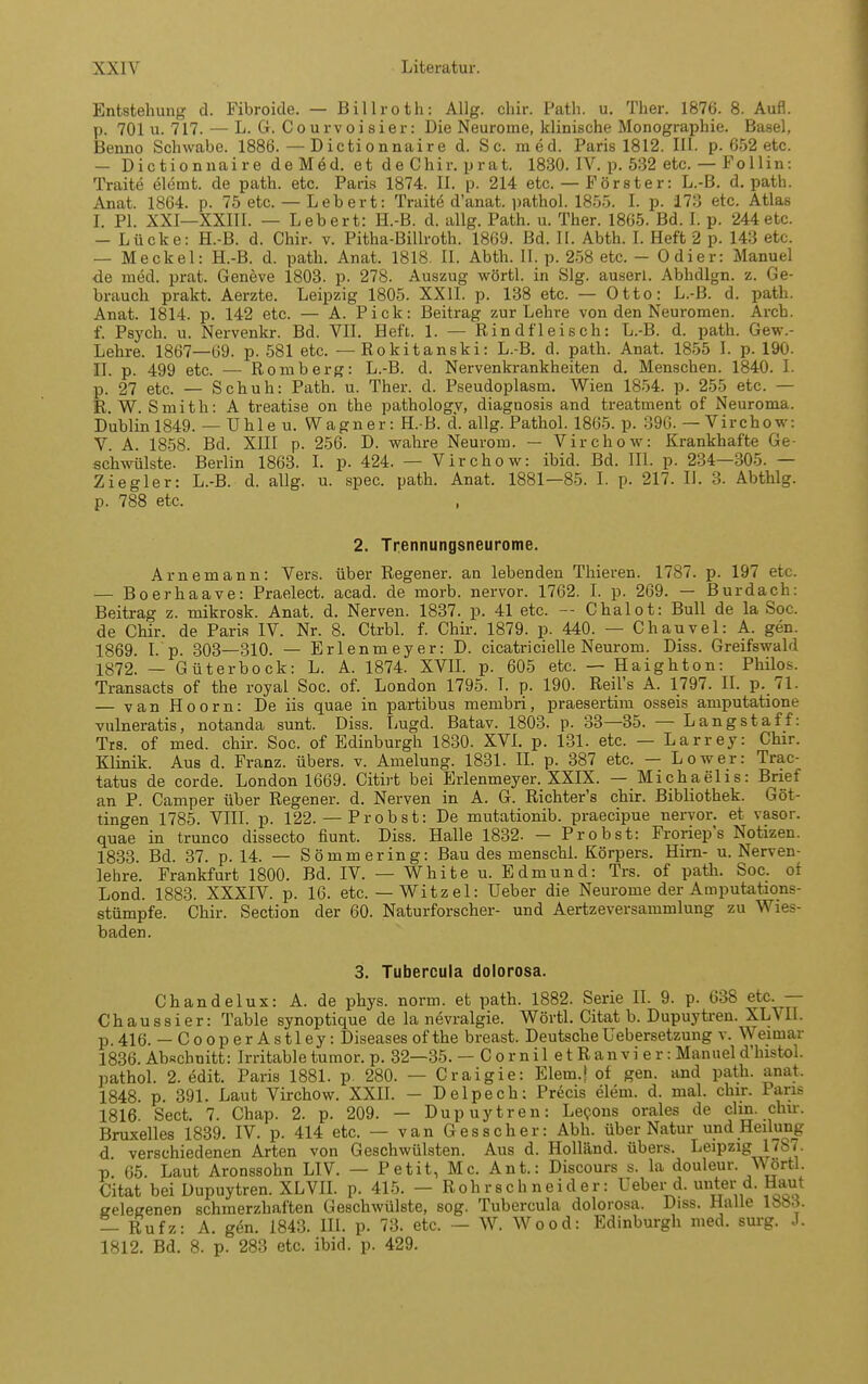 Entstellung d. Fibroicle. — Billroth: AUg, cliir. Path. u. Tber. 1876. 8. Aufl. p. 701 u. 717. — L. G. Courvoisier: Die Neurome, klinische Monographie. Basel, Benno Schwabe. 1886. — Dictionnaire d. Sc. med. Paris 1812. III. p. 652 etc. — Dictionnaire de Med. et de Chir. prat. 1830. IV. p. 532 etc. — Follin: Traite elemt. de path. etc. Paris 1874. II. p. 214 etc. — Förster: L.-B. d. path. Anat. 1864. p. 75 etc. — Leb er t: Traite d'anat. pathol. 1855. I. p. 173 etc. Atlas L PI. XXI—XXIII. — Lebert: H.-B. d. allg. Path. u. Ther. 1865. Bd. I. p. 244etc. — Lücke: H.-B. d. Chir. v. Pitha-Billroth. 1869. Bd. II. Abth. I. Heft 2 p. 143 etc. — Meckel: H.-B. d. path. Anat. 1818. II. Abth. II. p. 2-58 etc. - Odier: Manuel de med. prat. Geneve 1803. p. 278. Auszug wörtl. in Slg. auserl. Abhdign. z. Ge- brauch prakt. Aerzte. Leipzig 1805. XXII. p. 138 etc. — Otto: L.-B. d. path. Anat. 1814. p. 142 etc. — A. Pick: Beitrag zur Lehre von den Neuromen. Arcb. f. Psych, u. Nervenkr. Bd. VIL Heft. 1. — Rindfleisch: L.-B. d. path. Gew.- Lehre. 1867—69. p. 581 etc. — Rokitanski: L.-B. d. path. Anat. 1855 L p. 190. II. p. 499 etc. — Romberg: L.-B. d. Nervenkrankheiten d, Menschen. 1840. I. p. 27 etc. — Schuh: Path. u. Ther. d. Pseudoplasm. Wien 18-54. p. 255 etc. — R.W. Smith: A treatise on the pathology, diagnosis and treatment of Neuroma. Dublin 1849. — Uhle u. Wagner: H.-B. d. allg. Pathol. 1865. p. 396. — Virchow: V A. 1858. Bd. XIII p. 256. D. wahre Neurom. — Virchow: Krankhafte Ge- schwülste. Berlin 1863. I. p. 424. — Virchow: ibid. Bd. III. p. 234—305. — Ziegler: L.-B. d. allg. u. spec. path. Anat. 1881—85. I. p. 217. II. 3. Abthlg. p. 788 etc. 2. Trennungsneurome. Arnemann: Vers, über Regener. an lebenden Thieren. 1787. p. 197 etc. — Boerhaave: Praelect. acad. de morb. nervor. 1762. I. p. 269. — Burdach: Beitrag z. mikrosk. Anat. d. Nerven. 1837. p. 41 etc. — Chalot: Bull de la Soc. de Chir. de Paris IV. Nr. 8. Ctrbl. f. Chir. 1879. p. 440. — Chauvel: A. gen. 1869. I. p. 303—310. — Erlenmeyer: D. cicatricieile Neurom. Diss. Greifswald 1872. — Güterbock: L. A. 1874. XVIL p. 605 etc. — Haighton: Philos. Transacts of the royal Soc. of. London 1795. I. p. 190. Reil's A. 1797. II. p. 71. — van Hoorn: De iis quae in partibus membri, praesertim osseis amputatione vulneratis, notanda sunt. Diss. Lugd. Batav. 1803. p. 33—35. — Langstaff: Trs. of med. chir. Soc. of Edinburgh 1830. XVL p. 131. etc. — Larrey: Chir. Klinik. Aus d. Franz. übers, v. Amelung. 1831. IL p. 387 etc. — Lower: Trac- tatus de corde. London 1669. Citirt bei Erlenmeyer. XXIX. — Michaelis: Brief an P. Camper über Regener. d. Nerven in A. G. Richter's chir. Bibliothek. Göt- tingen 1785. VIII. p. 122.— Probst: De mutationib. praecipue nervor. et vasor. quae in trunco dissecto fiunt. Diss. Halle 1832. — Probst: Froriep's Notizen. 1833. Bd. 37. p. 14. — Sömmering: Bau des menschl. Körpers. Hirn- u. Nerven- lehre. Frankfurt 1800. Bd. IV. — White u. Edmund: Trs. of path. Soc. of Lond. 1883. XXXIV. p. 16. etc.— Witz el: Ueber die Neurome der Amputations- stümpfe. Chir. Section der 60. Naturforscher- und Aertzeversammlung zu Wies- baden. 3. Tubercula dolorosa. Chan delux: A. de phys. norm, et path. 1882. Serie II. 9. p. 638 etc. — Chaussier: Table synoptique de la nevralgie. Wörtl. Citat b. Dupuytren. XLVII. p.416. — Cooper Astley: Diseasesofthe breast. DeutscheUebersetzung v. Weimar 1836. Abschnitt: Irritable tumor. p. 32—35. — C o r nil e t R an vi e r: Manuel d'histol. pathol. 2. edit. Paris 1881. p 280. — Craigie: Elem.t of gen. and path. anat. 1848. p. 391. Laut Virchow. XXII. — Delpech: Precis elem. d. mal. chir. Paris 1816. Sect. 7. Chap. 2. p. 209. — Dupuytren: Lepons orales de clin. chir. Bruxelles 1839. IV. p. 414 etc. — van Gesscher: Abli. über Natur und Heilung d verschiedenen Arten von Geschwülsten. Aus d. Holliind. übers. Leipzig 1787. p 65. Laut Aronssohn LIV. — Petit, Mc. Ant.: Discours s. la douleur. Wörtl. Citat bei Dupuytren. XL VIL p. 415. - Rohrschneider: UebeiMi. unter d. Haut gelegenen schmerzhaften Geschwülste, sog. Tubercula dolorosa. Diss. Halle 1883. — Rufz: A. gen. 1843. HI. p. 73. etc. - W. Wood: Edinburgh med. surg. J. 1812. Bd. 8. p. 283 etc. ibid. p. 429.