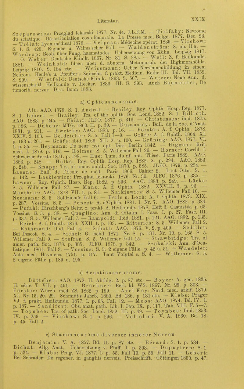 Szeparowicz: Przeglad lekarski 1877 Nr 44. J.L.F.M. - Tirifahy: Nevromc, du seiatique. Desarticulation coxo-femorale. La Presse ^^^l-f.«' ^«^^ •t'^^^-^!?: - Trelat-Lyon medical 1876. — Velpe au: Medecme operat. 1839. — Virchow. S 1 S 425 Eigener u. Wilms'scher Fall. — Waldenström: b. ob. lla — Wardrop: Beob. über Fung. haematodes. üebersetzung von Kühn. L^pzig löl7. - 0 Weber: Deutsche Klinik. 1867. Nr. 31. S. 285. - Weil: Z. f. Heilkunde. X88l' — Wein hold: Ideen über d. abnorm. Metamorph, der Highmorshohle. Leiüzio- 1810 S 184 etc. — Weissmann: Ueber Nervenneubildung in einem Neurom Henle's u. Pfeuffer's Zeitschr. f. prakt. Medicin. Reihe III. Bd. VII. 1859. S 209 — Wietfeld: Deutsche Klinik. 1863. S. 507. - Wutzer: Neue Ann. d. wissenschaftl. Heilkunde v. Hecker. 1836. HL S. 393. Auch Baumeister, De tumorib. nervor. Diss. Bonn 1883. a) Opticusneurome. Alt: AAO. 1878. S. 1. AndraL — Brailey: Roy. Oplith. Hosp. Rep 1877. S. 1. Lebert. - Brailey: Trs. of the opbth. Soc. Lond. 1882. S. 1. Billroth. AAO. 1883. p. 245. — Chiari: JLFO. 1877. p. 316. — Christensen: ibid 1875. p. 386. — Duboue: MTG. 1860. IL p. 39. — Dusaussey: BulL de la Soc d Anat. 1881. p. 211. - Ewetzky: AAO. 1883. p. 16.  Forster: A. f. Ophth 1878. XXIV. 2. 103. — Goldzieher: S. 5. Fall 7—9. — Gräfe: A. f. Opbth. 1864. XL p. 193 u. 201. - Gräfe: ibid. 1866. XIL 2. p. 100. — Grüning: AAO. 1877. VI. 1 p 35. — Heymann: De neur. nvL opt. Diss. Berlin 1842. — Higgens: Brit. med. J. 1879. p. 616. — Holmes: S. 5. Willemer Fall 26. — Horner: CorrbL f. Schweizer Aerzte 1871. p. 198. — Hue: Tum. du nf. opt. These. Paris 1882. AAO. 1883. p. 248. — Hulke: Roy. Ophth. Hosp. Rep. 1882. X. p. 294. AAO. 1883. p. 248. — Knapp: Trs. of amer. ophth. Soc. 1878. p. 585. JLFO. 1879. p. 234. — Laennec: Bull, de l'Ecole de med. Paris 1806. Cahier 2. Laut Otto. S. 1. p. 142. - Laskiewicz: Przeglad lekarski. 1876. Nr. 30. JLFO. 1876. p. 335. — Lawson: Roy. Ophth. Hosp. Rep. 1882. p. 296. AAO. 1883. p. 249. — Lücke: S. 5. Willemer Fall 27. — Manz: A. f. Ophth. 1882. XXVIH. 3. p. 93. — Mauthner: AAO. 1878. VIL 1. p. 81. - Narkiewicz: S. 5. Willemer Fall 10. — Neumann: S. 5. Goldzieher Fall 6. — Perls u. Loch: A. f. Ophth. 1873. XIX. p. 287. Vossius. S. 5. — Poncet: A. d'Ophth. 1881. L Nr. 7. AAO. 1882. p. 384. — Pufahl: Hirschberg's Beitr. z. prakt. A.-Heilkunde. 1878. Heft 8. Casuistik. p. 63. Vossius. S. 5. p. 38. — Quaglino: Ann. di Oftalm. I. Fase. I. p. 27. Fase. III. p. 337. S. 5. Willemer Fall 7. — Rampol di: Ibid. 1881. p. 121. AAO. 1882. p. 135. — Reich: A. f. Ophth. 1876. XXIL 1. p. 103. — Rittericb: S. 5. Willemer Fall 2. — Rothmund: Ibid. Fall 4. — Schott: AAO. 1876. V. 2. p. 409. — Sedillot: Bei Descot. S. 4. - Sichel: G. hebd. 1871. Nr. 8. p. 131. Nr. 10. p. 165. S. 5. Willemer Fall 9. — Steffan: S. 5. Willemer Fall 15. — Strawbridge: Trs. of amer. path. Soc. 1878. p. 385. JLFO. 1878. p. 342. — Szokalski: Ann. d'Ocu- listique 1861. Fall 3. — Vossius: S. 5. 2 eigene Fälle, p. 42 u. 51. — Wandeiert Acta med. Havniens. 1751. p. 117. Laut Voigtei s. S. 4. — Willemer: S. 5. 2 eigene Fälle p. 189 u. 195. b) Acusticusneurome. Böttcher: AAO. 1872. IL Abthlg. 2. p. 87 etc. — Boyer: A. gen. 1835. IL Serie. T. VIL p. 491. — Brückner: BerL kL WS. 1867. Nr. 29. p. 303. — Förster: Würzb. med. ZS. 1862. p. 199. — Axel Key: Nord. med. arkif. 1879. XI. Nr. 15. 20. 29. Schmidt's Jahrb. 1880. Bd. 186. p. 131 etc. — Klebs: Prager VJ f. prakt. Heilkunde. 1877. I. p. 65. Fall 12. — Moos: AAO. 1874. Bd. IV. 1. p. 187. — S and i fort: Obs. anat. path. Lib. I. Cap. IX. p. 117. Tab. VIH. F. 5—7. — Toynbee: Trs. of path. Soc. Lond. 1852. ID. p. 49. — Toynbee: Ibid. 1853. IV. p. 259. — Virchow: S. 1. p. 296. — Voltolini: V. A. 1860. Bd. 18. p. 45. Fall 2. c) Stammneurome diverser innerer Nerven. Benjamin: V. A. 1857. Bd. 11. p. 87 etc. — Berard: S. 1. p. 534. — Bichat: Allg. Anat. üebersetzung v. PfafF. I. p. 303. — Dupuytren: S. 1. p. 534. — Klabs: Prag. VJ. 1877. L p. 55. Fall 10. p. 59. Fall 11. — Lebert: Bei Schräder: De regener. in gangliis nerveis. Preisschrift. Göttingen 1850. p. 47.