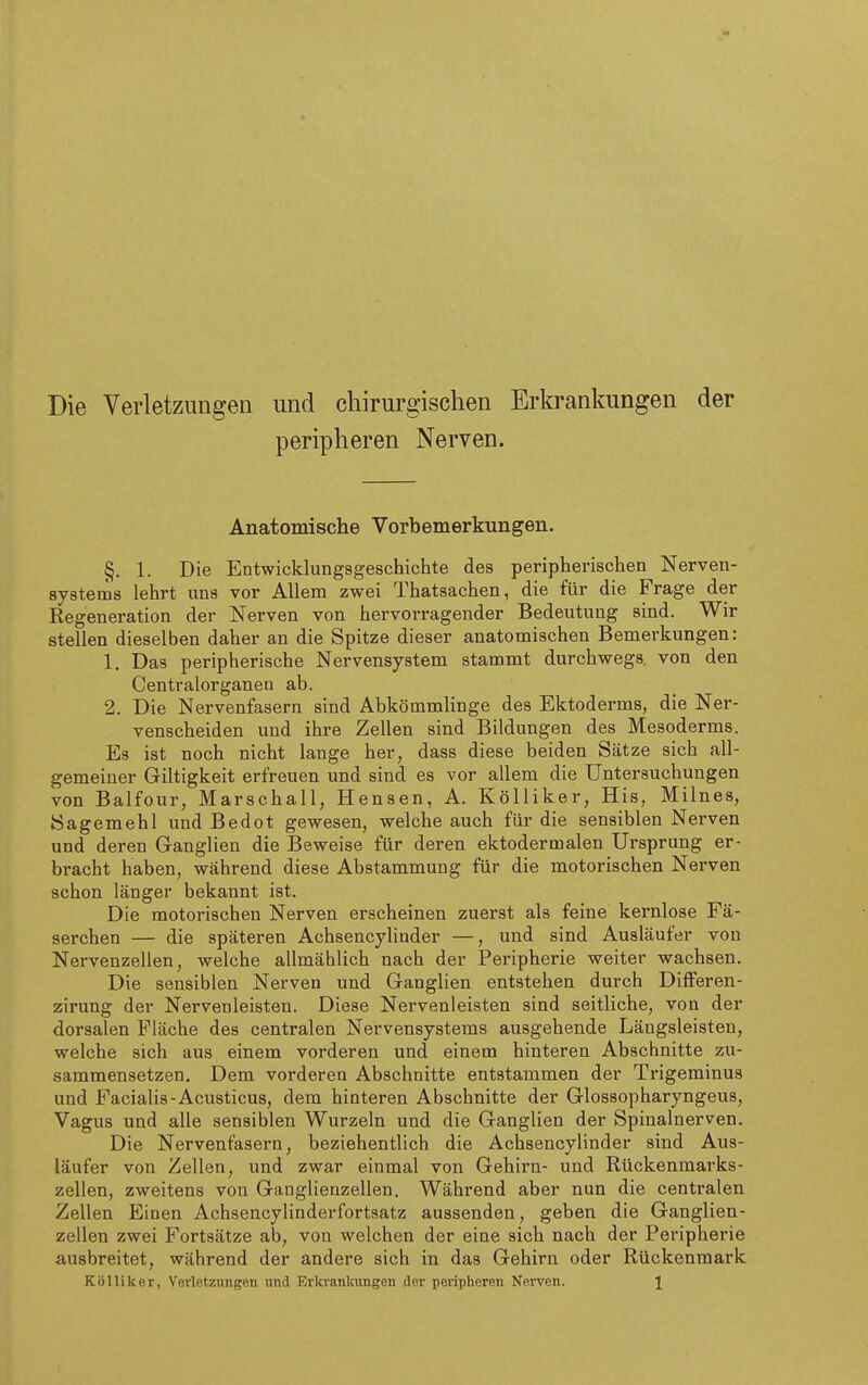 Die Verletzungen und chirurgischen Erkrankungen der §, 1. Die Entwicklungsgeschichte des peripherischen Nerven- systems lehrt uns vor Allem zwei Thatsachen, die für die Frage der Regeneration der Nerven von hervorragender Bedeutung sind. Wir stellen dieselben daher an die Spitze dieser anatomischen Bemerkungen: 1. Das peripherische Nervensystem stammt durchwegs, von den Centraiorganen ab. 2. Die Nervenfasern sind Abkömmlinge des Ektoderms, die Ner- venscheiden und ihre Zellen sind Bildungen des Mesoderms. Es ist noch nicht lange her, dass diese beiden Sätze sich all- gemeiner Giltigkeit erfreuen und sind es vor allem die Untersuchungen von Balfour, Marschall, Bensen, A. KöUiker, His, Milnes, Sagemehl und Bedot gewesen, welche auch für die sensiblen Nerven und deren Ganglien die Beweise für deren ektodermalen Ursprung er- bracht haben, während diese Abstammung für die motorischen Nerven schon länger bekannt ist. Die motorischen Nerven erscheinen zuerst als feine kernlose Fä- serchen — die späteren Achsencylinder —, und sind Ausläufer von Nervenzellen, welche allmählich nach der Peripherie weiter wachsen. Die sensiblen Nerven und Ganglien entstehen durch Differen- zirung der Nervenleisten. Diese Nervenleisten sind seitliche, von der dorsalen Fläche des centralen Nervensystems ausgehende Längsleisten, welche sich aus einem vorderen und einem hinteren Abschnitte zu- sammensetzen. Dem vorderen Abschnitte entstammen der Trigeminus und Facialis-Acusticus, dem hinteren Abschnitte der Glossopharyngeus, Vagus und alle sensiblen Wurzeln und die Ganglien der Spinalnerven. Die Nervenfasern, beziehentlich die Achsencylinder sind Aus- läufer von Zellen, und zwar einmal von Gehirn- und Rückenmarks- zellen, zweitens von Ganglienzellen. Während aber nun die centralen Zellen Einen Achsencylinderfortsatz aussenden, geben die Ganglien- zellen zwei Fortsätze ab, von welchen der eine sich nach der Peripherie ausbreitet, während der andere sich in das Gehirn oder Rückenmark Kölliker, Verletzungen und Erkrankungen der peripheren Nerven. 1 Nerven. Anatomische Vorbemerkungen.