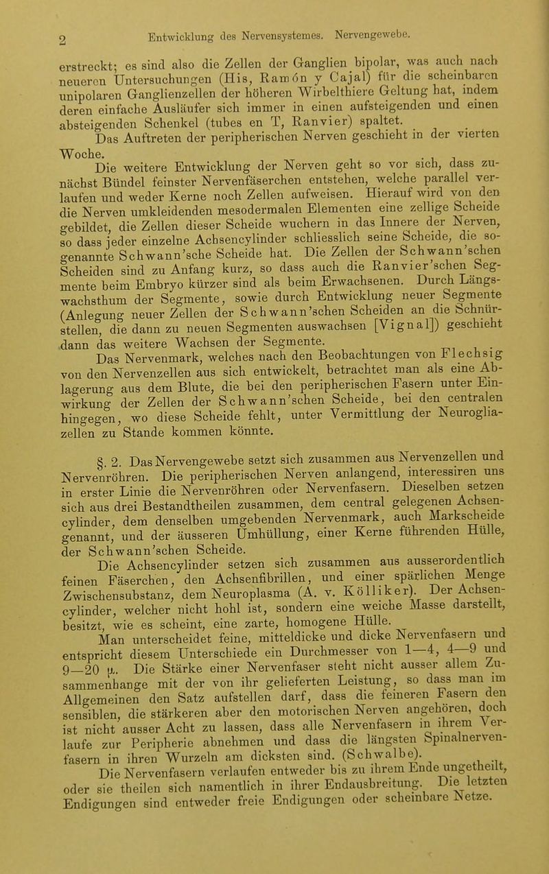erstreckt; es sind also die Zellen der Ganglien bipolar, was auch nach neueren Untersuchungen (Iiis, Ram6n y Cajal) für die scheinbaren unipolaren Ganglienzellen der höheren Wirbelthiere Geltung hat, indem deren einfache Ausläufer sich immer in einen aufsteigenden und emen absteigenden Schenkel (tubes en T, Ranvier) spaltet. Das Auftreten der peripherischen Nerven geschieht m der vierten Woche. , . , j Die weitere Entwicklung der Nerven geht so vor sich, dass zu- nächst Bündel feinster Nervenfäserchen entstehen, welche parallel ver- laufen lind weder Kerne noch Zellen aufweisen. Hierauf wird von den die Nerven umkleidenden mesoderraalen Elementen eine zeilige bcheide o-ebildet, die Zellen dieser Scheide wuchern in das Innere der Nerven, so dass ieder einzelne Achsencylinder schliesslich seine Scheide, die so- genannte Schwann'sche Scheide hat. Die Zellen der Schwann sehen Scheiden sind zu Anfang kurz, so dass auch die Ranvier sehen Seg- mente beim Embryo kürzer sind als beim Erwachsenen. Durch Langs- wachsthum der Segmente, sowie durch Entwicklung neuer Segmente (Anlegung neuer Zellen der Schwann'schen Scheiden an die bchnur- stellen, die dann zu neuen Segmenten auswachsen [Vignal]) geschieht dann das weitere Wachsen der Segmente. Das Nervenmark, welches nach den Beobachtungen von Flechsig von den Nervenzellen aus sich entwickelt, betrachtet man als eine Ab- lagerung aus dem Blute, die bei den peripherischen Fasern unter Ein- wirkung der Zellen der Schwann'schen Scheide, bei den centralen hingegen, wo diese Scheide fehlt, unter Vermittlung der Neuroglia- zellen zu Stande kommen könnte. §. 2. Das Nervengewebe setzt sich zusammen aus Nervenzellen und Nervenröhren. Die peripherischen Nerven anlangend, interessiren uns in erster Linie die Nervenröhren oder Nervenfasern. Dieselben setzen sich aus drei Bestandtheilen zusammen, dem central gelegenen Achsen- cylinder, dem denselben umgebenden Nervenmark, auch Markscheide genannt, und der äusseren Umhüllung, einer Kerne führenden Hülle, der Schwann'schen Scheide. Die Achsencylinder setzen sich zusammen aus ausserordenthch feinen Fäserchen, den Achsenfibrillen, und einer spärlichen Menge Zwischensubstanz, dem Neuroplasma (A. v. Kölliker) Der Achsen- cylinder, welcher nicht hohl ist, sondern eine weiche Masse darstellt, besitzt, wie es scheint, eine zarte, homogene Hülle. Man unterscheidet feine, mitteldicke und dicke Nervenfasern und entspricht diesem Unterschiede ein Durchmesser von 1—4, 4—9 und 9—20 a Die Stärke einer Nervenfaser steht nicht ausser allem Zu- sammenhange mit der von ihr gelieferten Leistung, so da^s man im Allgemeinen den Satz aufstellen darf, dass die feineren Fasern den sensiblen, die stärkeren aber den motorischen Nerven angehören, doch ist nicht ausser Acht zu lassen, dass alle Nervenfasern m ihrem Ver- laufe zur Peripherie abnehmen und dass die längsten Spmalnerven- fasern in ihren Wurzeln am dicksten sind. (Schwalbe). Die Nervenfasern verlaufen entweder bis zu ihrem Ende ungetheilt, oder sie theilen sich namentlich in ihrer Endausbreitung Die letzten Endigungen sind entweder freie Endigungen oder schembare Netze.
