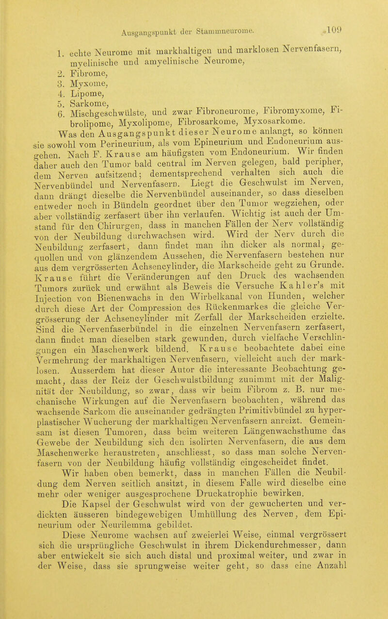 Ausgangspunkt der Stamuineurome. ao9 1. echte Neurome mit markhaltigen und marklosen Nervenfasern, myelinische und amyelinische Neurome, 2. Fibrome, 3. Myxome, 4. Lipome, 5. Sarkome, 6. Mischgeschwülste, und zwar Fibroneurome, Fibromyxome, ti- brolipome, Myxolipome, Fibrosarkome, Myxosarkome. Was den Ausgangspunkt dieser Neurome anlangt, so können sie sowohl vom Perineurium, als vom Epineurium und Endoneurium aus- gehen Nach F. Krause am häufigsten vom Endoneurium. Wir finden daher auch den Tumor bald central im Nerven gelegen, bald peripher, dem Nerven aufsitzend; dementsprechend verhalten sich auch die Nervenbündel und Nervenfasern. Liegt die Geschwulst im Nerven, dann drängt dieselbe die Nervenbündel auseinander, so dass dieselben entweder noch in Bündeln geordnet über den Tumor wegziehen, oder aber vollständig zerfasert über ihn verlaufen. Wichtig ist auch der Um- stand für den Chirurgen, dass in manchen Fällen der Nerv vollständig von der Neubildung durchwachsen wird. Wird der Nerv durch die Neubildung zerfasert, dann findet man ihn dicker als normal, ge- quollen und von glänzendem Aussehen, die Nervenfasern bestehen nur aus dem vergrösserten Achsencylinder, die Markscheide geht zu Grunde. Krause führt die Veränderungen auf den Druck des wachsenden Tumors zurück und erwähnt als Beweis die Versuche Kahler's mit lujection von Bienenwachs in den Wirbelkanal von Hunden, welcher durch diese Art der Compression des Rückenmarkes die gleiche Ver- grösserung der Achsencylinder mit Zerfall der Markscheiden erzielte. Sind die Nervenfaserbündel in die einzelnen Nervenfasern zerfasert, dann findet man dieselben stark gewunden, durch vielfache Verschlin- guugen ein Maschen werk bildend. Krause beobachtete dabei eine Vermehrung der markhaltigen Nervenfasern, vielleicht auch der mark- losen. Ausserdem hat dieser Autor die interessante Beobachtung ge- macht, dass der Reiz der Geschwulstbildung zunimmt mit der Malig- nität der Neubildung, so zwar, dass wir beim Fibrom z. B. nur me- chanische Wirkungen auf die Nervenfasern beobachten, während das wachsende Sarkom die auseinander gedrängten Primitivbündel zu hyper- plastischer Wucherung der markhaltigen Nervenfasern anreizt. Gemein- sam ist diesen Tumoren, dass beim weiteren Längenwachsthume das Gewebe der Neubildung sich den isolirten Nervenfasern, die aus dem Maschen werke heraustreten, anschliesst, so dass man solche Nerven- fasern von der Neubildung häufig vollständig eingescheidet findet. Wir haben oben bemerkt, dass in manchen Fällen die Neubil- dung dem Nerven seitlich ansitzt, in diesem Falle wird dieselbe eine mehr oder weniger ausgesprochene Druckatrophie bewirken. Die Kapsel der Geschwulst wird von der gewucherten und ver- dickten äusseren bindegewebigen Umhüllung des Nerven, dem Epi- neurium oder Neurilemma gebildet. Diese Neurome wachsen auf zweierlei Weise, einmal vergrössert sich die ursprüngliche Geschwulst in ihrem Dickendurchmesser, dann aber entwickelt sie sich auch distal und proximal weiter, und zwar in der Weise, dass sie sprungweise weiter geht, so dass eine Anzahl