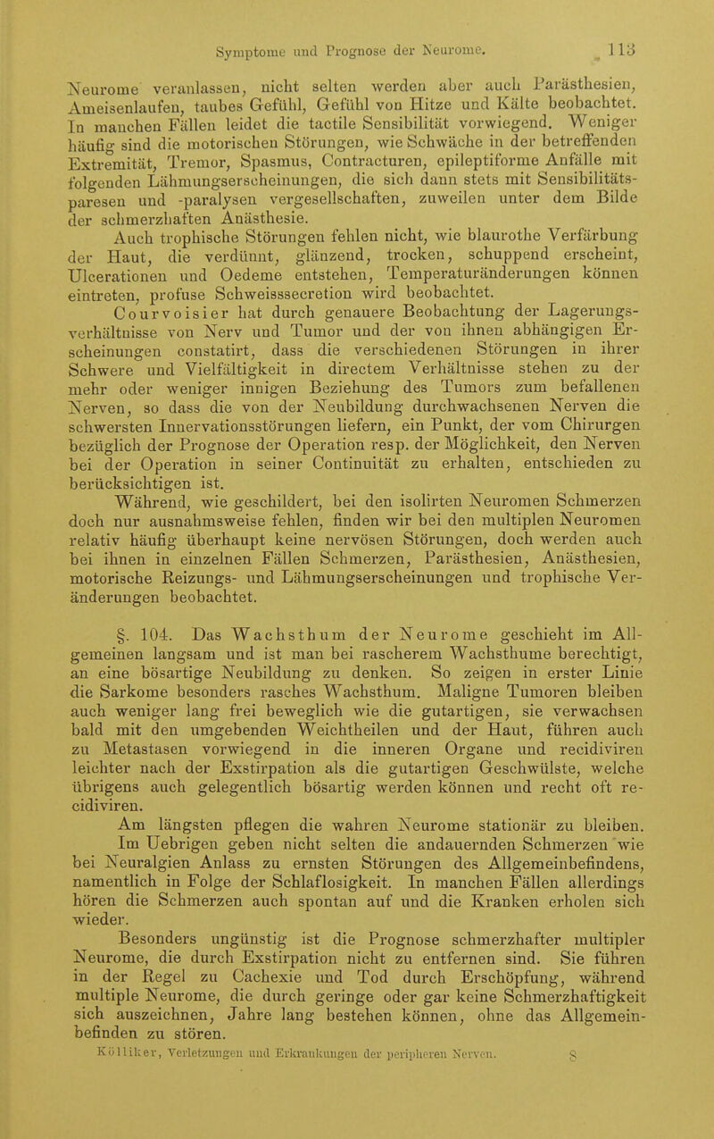 Symptome und Prognose der Neuroiue. Neurome veranlassen, niclit selten wei'den aber auch Parästhesien, Ameisenlaufen, taubes Gefühl, Gefühl von Hitze und Kälte beobachtet. In manchen Fällen leidet die tactile Sensibilität vorwiegend. Weniger häufio- sind die motorischen Störungen, wie Schwäche in der betreffenden Extremität, Tremor, Spasmus, Contracturen, epileptiforme Anfälle mit folgenden Lähmungserscheinungen, die sich dann stets mit Sensibilitäts- paresen und -paralysen vergesellschaften, zuweilen unter dem Bilde der schmerzhaften Anästhesie. Auch trophische Störungen fehlen nicht, wie blaurothe Verfärbung der Haut, die verdünnt, glänzend, trocken, schuppend erscheint, Ulcerationen und Oedeme entstehen, Temperaturänderungen können eintreten, profuse Schweisssecretion wird beobachtet. Courvoisier hat durch genauere Beobachtung der Lagerungs- verhältnisse von iSTerv und Tumor und der von ihnen abhängigen Er- scheinungen constatirt, dass die verschiedenen Störungen in ihrer Schwere und Vielfältigkeit in directem Verhältnisse stehen zu der mehr oder weniger innigen Beziehung des Tumors zum befallenen Nerven, so dass die von der Neubildung durchwachsenen Nerven die schwersten Innervationsstörungen liefern, ein Punkt, der vom Chirurgen bezüglich der Prognose der Operation resp. der Möglichkeit, den Nerven bei der Operation in seiner Continuität zu erhalten, entschieden zu berücksichtigen ist. Während, wie geschildert, bei den isolirten Neuromen Schmerzen doch nur ausnahmsweise fehlen, finden wir bei den multiplen Neuromen relativ häufig überhaupt keine nervösen Störungen, doch werden auch bei ihnen in einzelnen Fällen Schmerzen, Parästhesien, Anästhesien, motorische Reizungs- und Lähmungserscheinungen und trophische Ver- änderungen beobachtet. §. 104. Das Wachsthum der Neurome geschieht im All- gemeinen langsam und ist man bei rascherem Wachsthume berechtigt, an eine bösartige Neubildung zu denken. So zeigen in erster Linie die Sarkome besondei's rasches Wachsthum. Maligne Tumoren bleiben auch weniger lang frei beweglich wie die gutartigen, sie verwachsen bald mit den umgebenden Weichtheilen und der Haut, führen auch zu Metastasen vorwiegend in die inneren Organe und recidivireu leichter nach der Exstirpation als die gutartigen Geschwülste, welche übrigens auch gelegentlich bösartig werden können und recht oft re- cidiviren. Am längsten pflegen die wahren Neurome stationär zu bleiben. Im Uebrigen geben nicht selten die andauernden Schmerzen wie bei Neuralgien Anlass zu ernsten Störungen des Allgemeinbefindens, namentlich in Folge der Schlaflosigkeit. In manchen Fällen allerdings hören die Schmerzen auch spontan auf und die Kranken erholen sich wieder. Besonders ungünstig ist die Prognose schmerzhafter multipler Neurome, die durch Exstirpation nicht zu entfernen sind. Sie führen in der Regel zu Cachexie und Tod durch Erschöpfung, während multiple Neurome, die durch geringe oder gar keine Schmerzhaftigkeit sich auszeichnen, Jahre lang bestehen können, ohne das Allgemein- befinden zu stören. Külliker, Verletzungen uiul Erkvankiingeu der peripheren Nerven. §