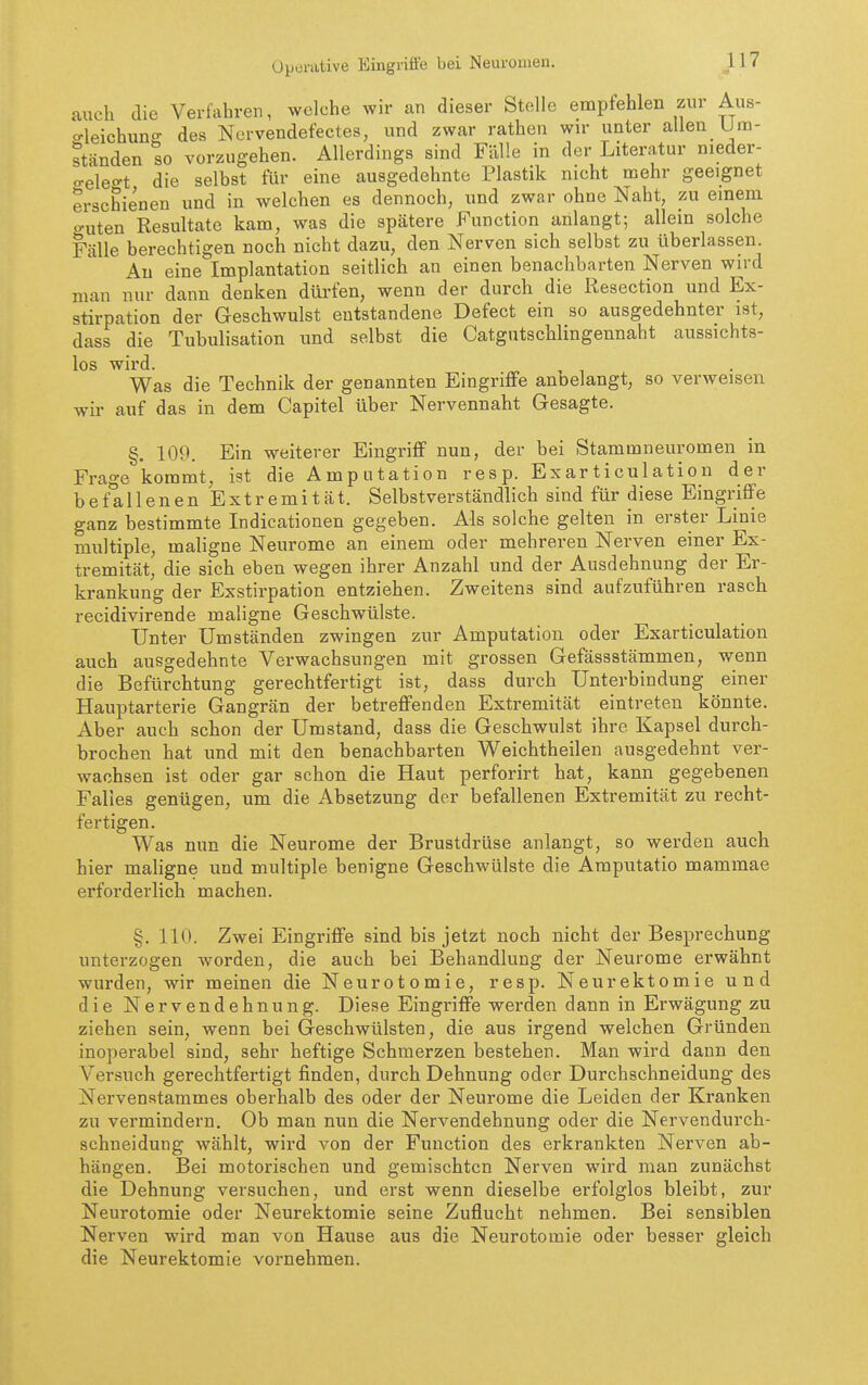 auch die Verfahren, welche wir an dieser Stelle empfehlen zur Aus- o-leichunff des Nervendefectes, und zwar rathen wir unter allen Um- ständen so vorzugehen. Allerdings sind Fälle in der Literatur nieder- o-eleo-t die selbst für eine ausgedehnte Plastik nicht mehr geeignet erschienen und in welchen es dennoch, und zwar ohne Naht, zu einem guten Resultate kam, was die spätere Function anlangt; allein solche Fälle berechtigen noch nicht dazu, den Nerven sich selbst zu überlassen. Au eine Implantation seitlich an einen benachbarten Nerven wird man nur dann denken dürfen, wenn der durch die Resection und Ex- stirpation der Geschwulst entstandene Defect ein so ausgedehnter ist, dass die Tubulisation und selbst die Catgutschlingennaht aussichts- los wird. nr. . 1 Was die Technik der genannten Eingriffe anoelangt, so verweisen wir auf das in dem Capitel über Nervennaht Gesagte. §. 109. Ein weiterer Eingriff nun, der bei Stammneuromen in Frage kommt, ist die Amputation resp. Exarticulation der befallenen Extremität. Selbstverständlich sind für diese Eingriffe ganz bestimmte Indicationen gegeben. Als solche gelten in erster Linie multiple, maligne Neurome an einem oder mehreren Nerven einer Ex- tremität' die sich eben wegen ihrer Anzahl und der Ausdehnung der Er- krankung der Exstirpation entziehen. Zweitens sind aufzuführen rasch recidivirende maligne Geschwülste. Unter Umständen zwingen zur Amputation oder Exarticulation auch ausgedehnte Verwachsungen mit grossen Gefässstämmen, wenn die Befürchtung gerechtfertigt ist, dass durch Unterbindung einer Hauptarterie Gangrän der betreffenden Extremität eintreten könnte. Aber auch schon der Umstand, dass die Geschwulst ihre Kapsel durch- brochen hat und mit den benachbarten Weichtheilen ausgedehnt ver- wachsen ist oder gar schon die Haut perforirt hat, kann gegebenen Falles genügen, um die Absetzung der befallenen Extremität zu recht- fertigen. Was nun die Neurome der Brustdrüse anlangt, so werden auch hier mahgne und multiple benigne Geschwülste die Amputatio mammae erforderlich machen. §. 110. Zwei Eingriffe sind bis jetzt noch nicht der Besprechung unterzogen worden, die auch bei Behandlung der Neurome erwähnt wurden, wir meinen die Neurotomie, resp. Neurektomie und die Nervendehnung. Diese Eingriffe werden dann in Erwägung zu ziehen sein, wenn bei Geschwülsten, die aus irgend welchen Gründen inoperabel sind, sehr heftige Schmerzen bestehen. Man wird dann den Versuch gerechtfertigt finden, durch Dehnung oder Durchschneidung des Nervenstammes oberhalb des oder der Neurome die Leiden der Kranken zu vermindern. Ob man nun die Nervendehnung oder die Nervendurch- schneidung wählt, wird von der Function des erkrankten Nerven ab- hängen. Bei motorischen und gemischten Nerven wird man zunächst die Dehnung versuchen, und erst wenn dieselbe erfolglos bleibt, zur Neurotomie oder Neurektomie seine Zuflucht nehmen. Bei sensiblen Nerven wird man von Hause aus die Neurotomie oder besser gleich die Neurektomie vornehmen.