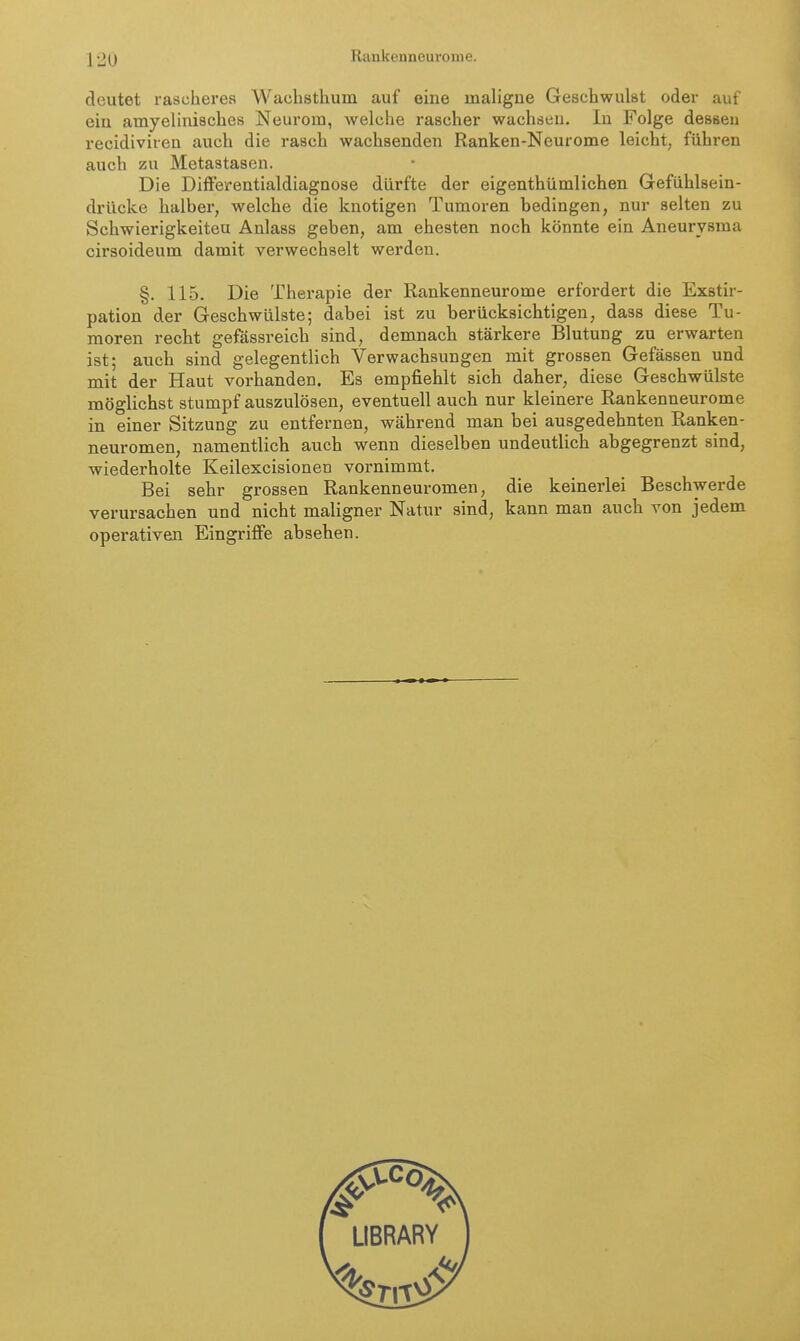 deutet rascheres Wachsthum auf eine maligne Geschwulst oder auf ein amyelinisches Neurom, Avelche rascher wachsen. In Folge dessen recidiviren auch die rasch wachsenden Ranken-Neurome leicht, führen auch zu Metastasen. Die Diifeirentialdiagnose dürfte der eigenthümlichen Gefühlsein- drücke halber, welche die knotigen Tumoren bedingen, nur selten zu Schwierigkeiteu Anlass geben, am ehesten noch könnte ein Aneurysma cirsoideum damit verwechselt werden. §. 115. Die Therapie der Rankenneurome erfordert die Exstir- pation der Geschwülste; dabei ist zu berücksichtigen, dass diese Tu- moren recht gefässreich sind, demnach stärkere Blutung zu erwarten ist; auch sind gelegentlich Verwachsungen mit grossen Gefässen und mit der Haut vorhanden. Es empfiehlt sich daher, diese Geschwülste möglichst stumpf auszulösen, eventuell auch nur kleinere Rankenneurome in einer Sitzung zu entfernen, während man bei ausgedehnten Ranken- neuromen, namentlich auch wenn dieselben undeutlich abgegrenzt sind, wiederholte Keilexcisionen vornimmt. Bei sehr grossen Rankenneuromen, die keinerlei Beschwerde verursachen und nicht maligner Natur sind, kann man auch von jedem operativen Eingriffe absehen.