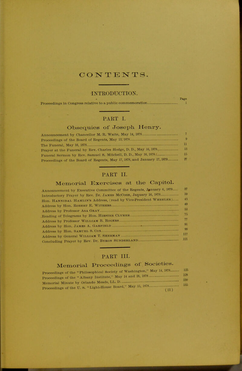 COISTTE^^TS INTRODUCTION. < Page Proceedings In Congress relative to a public commemoration. 1 PART 1. ObsecLiaies of Joseph. Henry. Announcement by Chancellor M. R. Waite, May 14, 1878 - 7 Proceedings of the Board of Regents, May 13. 1878 0 The Funeral, May 16, 1878 11 Prayer at the Funeral by Rev. Charles Hodge, D. D., May 16,1878- 13 Funeral Sermon by Rev. Samuel S. Mitchell, D. D., May 16, 1878/ 15 Proceedings of the Board of Regents, May 17,1878, and January 17, 1879 27 PART II. Memorial Exercises at tlie Capitol. Announcement by Executive Committee of the Regents, January 6, 1879—. 37 Introductory Prayer by Rev. Dr. James McCosh, January 16, 1879 39 Hon. Hannibal Hamlin's Address, (read by Vice-President Wheeleb)-- 43 Address by Hon. Robert E. Withers Address by Professor Asa Gray .Reading of Telegrams by Hon. Hiester Clymer Address by Professor William B. Rogers Address by Hon. James A. Garfield Address by Hon. Samuel S. Cox Address by General William T. Sherman — Concluding Prayer by Rev. Dr. Byron Sunderland 49 53 75 77 91 99 117 121 PART III. Memorial Proceedings of Societies. Proceedings of the Philosophical Society of Washington, May 14, 1878 m 128 Proceedings of the Albany Institute, May 14 and 28, 1878 Memorial Minute by Orlando Meads, LL. D Proceedings of the U. S. Light-House Board, May 15, 1878