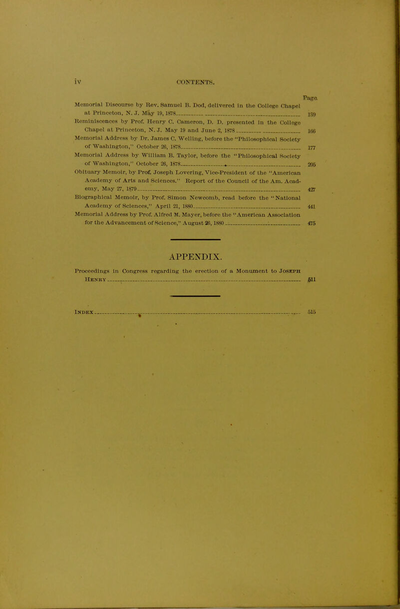 Page, Memorial Discourse by Rev. Samuel B. Dod, delivered in the College Chapel at Princeton, N. J. May 19, 1878 180 Reminiscences by Prof. Henry C. Cameron, D. D. presented in the College Chapel at Princeton, N.J. May 19 and June 2, 1878 166 Memorial Address by Dr. James C. Welling, before the Philosophical Society of Washington, October 20, 1878 177 Memorial Address by William B. Taylor, before the Philosophical Society of Washington, October 26, 1878 ^ 205 Obituary Memoir, by Prof. Joseph Lovering, Vice-President of the American Academy of Arts and Sciences. Report of the Council of the Am. Acad- emy, May 27, 1879 427 Biographical Memoir, by Prof. Simon Newcomb, read before the  National Academy of Sciences, April 21, 1880 441 Memorial Address by Prof. Alfred M. Mayer, before the American Association for the Advancement of Science, August 26,1880 i 475 APPENDIX. Proceedings in Congress regarding the erection of a Monument to Joseph Henry j511 Index 515
