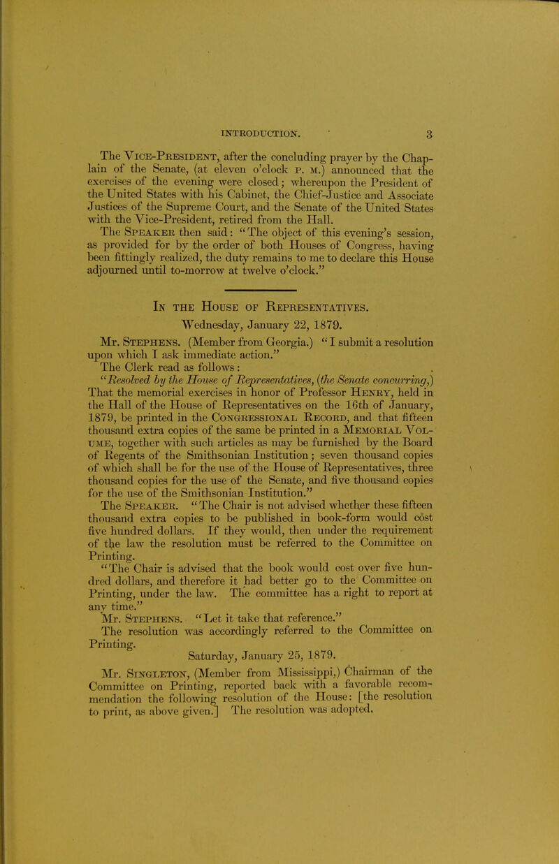 The Vice-President, after the concluding prayer by the Chap- lain of the Senate, (at eleven o'clock p. m.) announced that the exercises of the evening were closed; whereupon the President of the United States with his Cabinet, the Chief-Justice and Associate Justices of the Supreme Court, and the Senate of the United States with the Vice-President, retired from the Hall. The Speaker then said: The object of this evening's session, as provided for by the order of both Houses of Congress, having been fittingly realized, the duty remains to me to declare this House adjourned until to-morrow at twelve o'clock. In the House of Representatives. Wednesday, January 22, 1879. Mr. Stephens. (Member from Georgia.)  I submit a resolution upon w^hich I ask immediate action. The Clerk read as follows: Resolved by the House of Representatives, {the Senate coneurring,) That the memorial exercises in honor of Professor Henry, held in the Hall of the House of Representatives on the 16th of January, 1879, be printed in the Congressional Record, and that fifteen thousand extra copies of the same be printed in a Memorial Vol- ume, together with such articles as may be furnished by the Board of Regents of the Smithsonian Institution; seven thousand copies of which shall be for the use of the House of Representatives, three thousand copies for the use of the Senate, and five thousand copies for the use of the Smithsonian Institution. The Speaker. The Chair is not advised whether these fifteen thousand extra copies to be published in book-form would cost five hundred dollars. If they would, then under the requirement of t]^e law the resolution must be referred to the Committee on Printing.  The Chair is advised that the book would cost over five hun- dred dollars, and therefore it had better go to the Committee on Printing, under the law. The committee has a right to report at any time. Mr. Stephens.  Let it take that reference. The resolution was accordingly referred to the Committee on Printing. Saturday, January 25, 1879. Mr. Singleton, (Member from Mississippi,) Chairman of the Committee on Printing, reported back with a favorable recom- mendation the following resolution of the House: [the resolution to print, as above given.] The resolution was adopted.