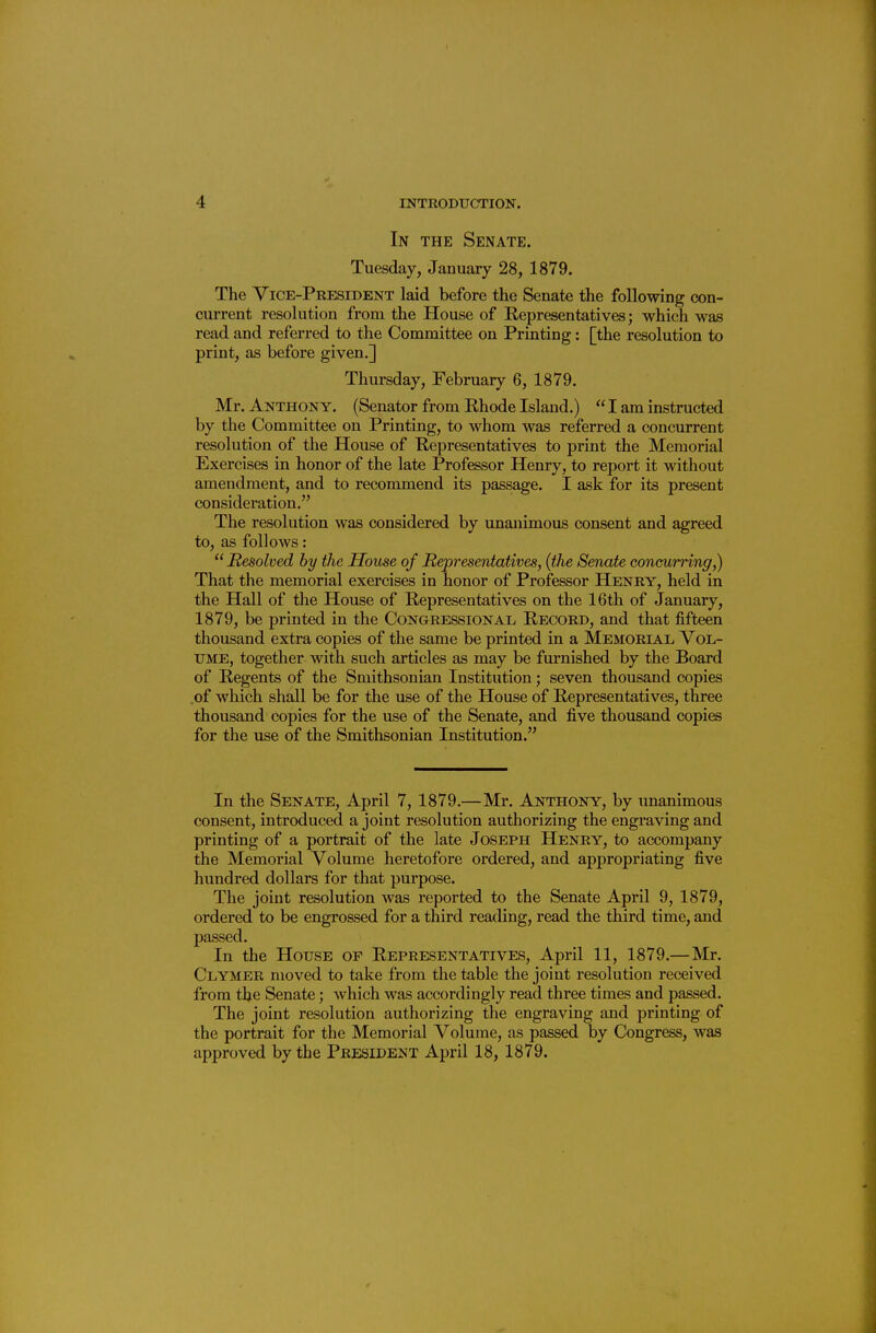 In the Senate. Tuesday, January 28, 1879. The Vice-President laid before the Senate the following con- current resolution from the House of Representatives; which was read and referred to the Committee on Printing: [the resolution to print, as before given.] Thursday, February 6, 1879. Mr. Anthony. (Senator from Rhode Island.)  I am instructed by the Committee on Printing, to whom was referred a concurrent resolution of the House of Representatives to print the Memorial Exercises in honor of the late Professor Henry, to report it without amendment, and to recommend its passage. I ask for its present consideration. The resolution was considered by unanimous consent and agreed to, as follows:  Resolved by the House of Hepresentatives, (the Senate concurring,) That the memorial exercises in honor of Professor Henry, held in the Hall of tlie House of Representatives on the 16th of January, 1879, be printed in the Congressional Record, and that fifteen thousand extra copies of the same be printed in a Memorial Vol- ume, together with such articles as may be furnished by the Board of Regents of the Smithsonian Institution; seven thousand copies of which shall be for the use of the House of Representatives, three thousand copies for the use of the Senate, and five thousand copies for the use of the Smithsonian Institution. In the Senate, April 7, 1879.—Mr. Anthony, by unanimous consent, introduced a joint resolution authorizing the engraving and printing of a portrait of the late Joseph Henry, to accompany the Memorial Volume heretofore ordered, and appropriating five hundred dollars for that purpose. The joint resolution was reported to the Senate April 9, 1879, ordered to be engrossed for a third reading, read the third time, and passed. In the House of Representatives, April 11, 1879.—Mr. Clymer moved to take from the table the joint resolution received from the Senate; which was accordingly read three times and passed. The joint resolution authorizing the engraving and printing of the portrait for the Memorial Volume, as passed by Congress, was approved by the President April 18, 1879.