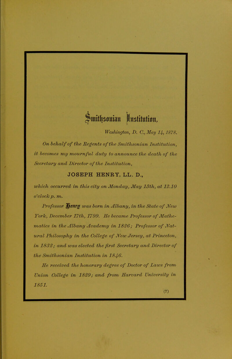 On behalf of the Regents of the Smithsonian Institution, it hecomes my mournful duty to announce the death of the Secretary and Director of the Institution, which occurred in this city on Monday, May 13th, at 12.10 o'cloch p. m. Professor ^^ttr^ was born in Albany, in the State of Jfew York, December 17th, 1799. He became Professor of Mathe- matics in the Albany Academy in 1826; Professor of Nat- ural Philosophy in the College of Jfew Jersey, at Princeton, in 1832; and was elected the first Secretary and Director of the Smithsonian Institution in 184-6. He received the honorary degree of Doctor of Laws from Union College in 1829; and from Harvard University in JOSEPH HENRY, LL. D., 1851.