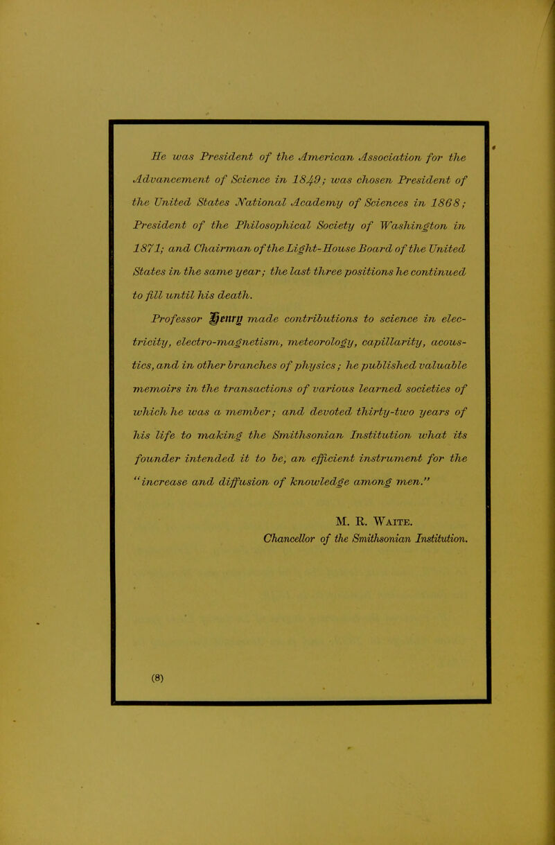 He was President of the American Association for the Advancement of Science in 184-9; was chosen President of the United States Kational Academy of Sciences in 1868; President of the Philosophical Society of Washington in 1871; and Chairmanof the Light-House Board of the United States in the same year; the last three positions he continued to fill until his death. Professor ^Cttr^ made contributions to science in elec- tricity, electro-magnetism, meteorology, capillarity, acous- tics, and in other branches of physics ; he published valuable memoirs in the transactions of various learned societies of which he was a member; and devoted, thirty-two years of his life to mahing the Smithsonian Institution what its founder intended it to be, an efficient instrument for the increase and diffusion of knowledge among men. M. E. Waite. Chancellor of the Smithsonian Institviion.