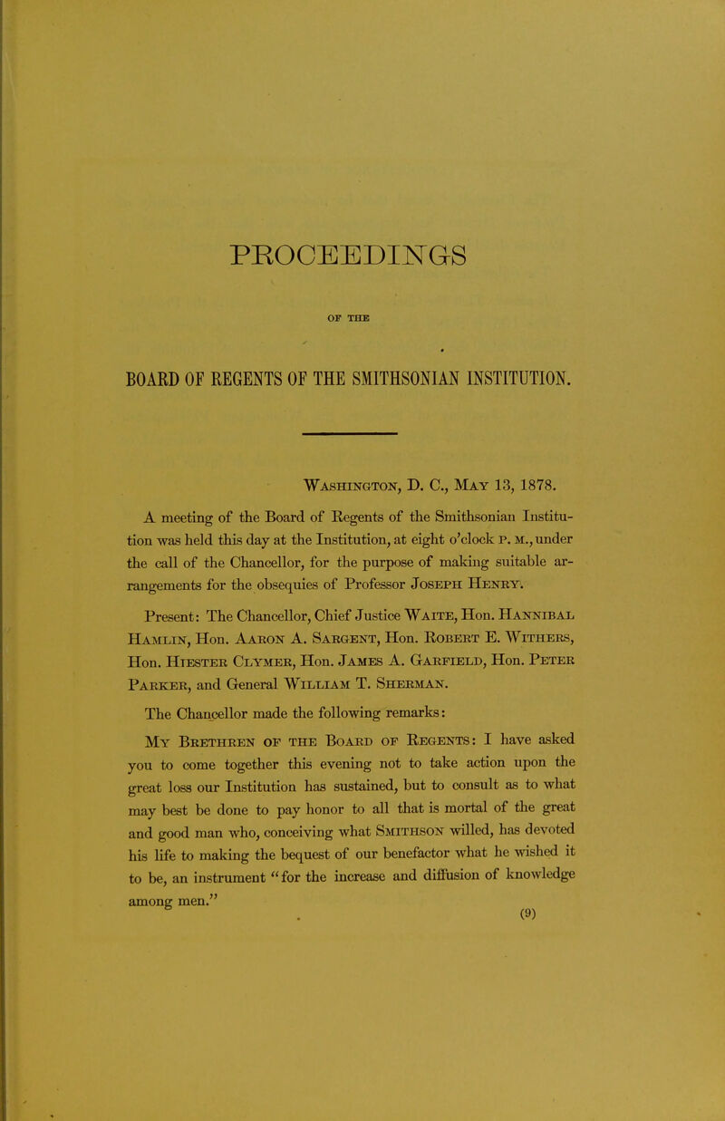 PROCEEDINGS OF 'rn K BOARD OF REGENTS OF THE SMITHSONIAN INSTITUTION. Washington, D. C, May 13, 1878. A meeting of the Board of Regents of the Smithsonian Institu- tion was held this day at the Institution, at eight o'clock p. m., under the call of the Chancellor, for the purpose of making suitable ar- rangements for the obsequies of Professor Joseph Henry. Present: The Chancellor, Chief Justice Waite, Hon. Hannibal Hamlin, Hon. Aaron A. Sargent, Hon. Egbert E. Withers, Hon. HiESTER Clymer, Hon. James A. Garfield, Hon. Peter Parker, and General William T. Sherman. The Chancellor made the following remarks: My Brethren of the Board of Regents: I have asked you to come together this evening not to take a<;tion upon the great loss our Institution has sustained, but to consult as to what may best be done to pay honor to all that is mortal of the great and good man who, conceiving what Smithson willed, has devoted his life to making the bequest of our benefactor what he wished it to be, an instrument for the increase and difliision of knowledge amoner men.