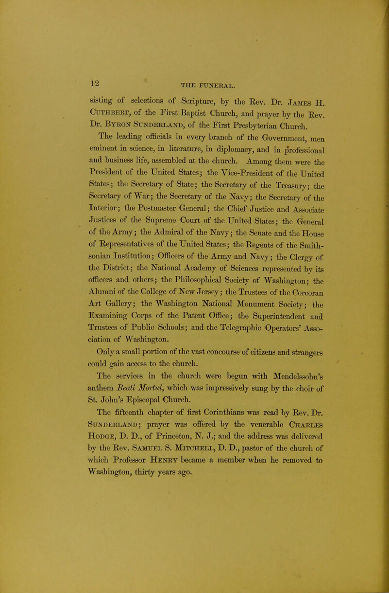 sisting of selections of Scripture, by the Kev. Dr. James H. CuTHBERT, of the First Baptist Church, and prayer by the Rev. Dr. Byeok Sunderland, of the First Presbyterian Church. The leading officials in every branch of the Government, men eminent in science, in literature, in diplomacy, and in professional and business life, assembled at the church. Among them were the President of the United States; the Vice-President of the United States; the Secretary of State; the Secretary of the Treasury; the Secretary of War; the Secretary of the Navy; the Secretary of the Interior; the Postmaster General; the Chief Justice and Associate Justices of the Supreme Court of the United States; the General of the Army; the Admiral of the Navy; the Senate and the House of Representatives of the United States; the Regents of the Smith- sonian Institution; Officers of the Army and Navy; the Clergy of the District; the National Academy of Sciences represented by its officers and others; the Philosophical Society of Washington; the Alumni of the College of New Jersey; the Trustees of the Corcoran Art Grallery; the Washington National Monument Society; the Examining Corps of the Patent Office; the Superintendent and Trustees of Public Schools; and the Telegraphic Operators' Asso- ciation of Washington. Only a small portion of the vast concourse of citizens and strangers could gain access to the church. The services in the church were begun with Mendelssohn's anthem Beati Mortui, which was impressively sung by the choir of St. John's Episcopal Church. The fifteenth chapter of first Corinthians was read by Rev. Dr. Sunderland; prayer was offered by the venerable Charles Hodge, D. D., of Princeton, N. J.; and the address was delivered by the Rev. Samuel S. Mitchell, D. D., pastor of the church of which Professor Henry became a member when he removed to Washington, thirty years ago.