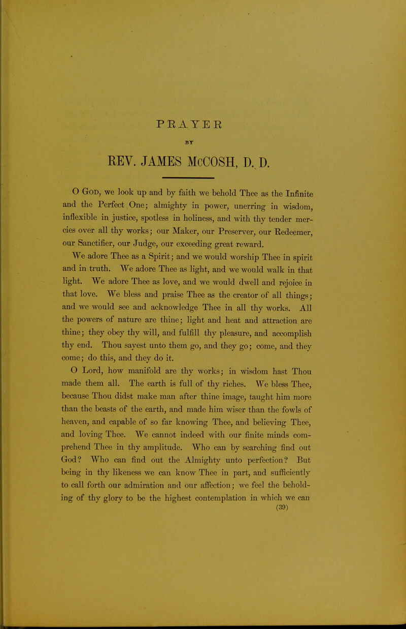 PRAYER BT REV. JAMES McCOSH, D, D. O God, we look up and by faith we behold Thee as the Infinite and the Perfect One; almighty in power, unerring in wisdom, inflexible in justice, spotless in holiness, and with thy tender mer- cies over all thy works; our Maker, our Preserver, our Eedeemer, our Sanctifier, our Judge, our exceeding great reward. We adore Thee as a Spirit; and we would worship Thee in spirit and in truth. We adore Thee as light, and we would walk in that light. We adore Thee as love, and we would dwell and rejoice in that love. We bless and praise Thee as the creator of all things; and we would see and acknowledge Thee in all thy works. All the powers of nature are thine; light and heat and attraction are thine; they obey thy will, and fulfill thy pleasure, and accomplish thy end. Thou sayest unto them go, and they go; come, and they come; do this, and they do it. O Lord, how manifold are thy works; in wisdom hast Thou made them all. The earth is full of thy riches. We bless Thee, because Thou didst make man after thine image, taught him more than the beasts of the earth, and made him wiser than the fowls of heaven, and capable of so far knowing Thee, and believing Thee, and loving Thee. We cannot indeed with our finite minds com- prehend Thee in thy amplitude. Who can by searching find out God? Who can find out the Almighty unto perfection? But being in thy likeness we can know Thee in part, and sufficiently to call forth our admiration and our affection; we feel the behold- ing of thy glory to be the highest contemplation in which we can
