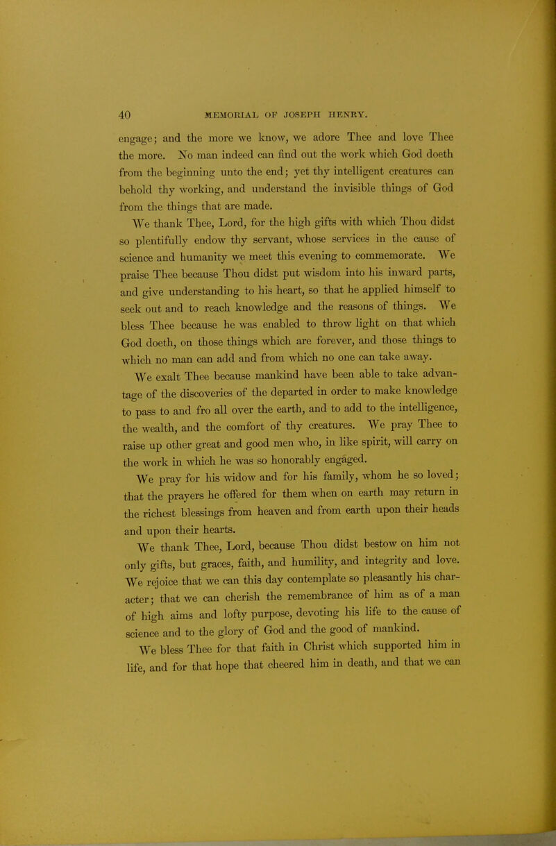 ens:a2;e: and the more we know, we adore Thee and love Thee the more. No man indeed can find out the work which God doeth from the beginning unto the end; yet thy intelligent creatures can behold thy working, and understand the invisible things of God from the things that are made. We thank Tbee, Lord, for the high gifts with which Thou didst so plentifully endow thy servant, whose services in the cause of science and humanity we meet this evening to commemorate. We praise Thee because Thou didst put wisdom into his inward parts, and give understanding to his heart, so that he applied himself to seek out and to reach knowledge and the reasons of things. We bless Thee because he was enabled to throw light on that which God doeth, on those things which are forever, and those things to which no man can add and from which no one can take away. We exalt Thee because mankind have been able to take advan- tao-e of the discoveries of the departed in order to make knowledge to pass to and fro all over the earth, and to add to the intelligence, the wealth, and the comfort of thy creatures. We pray Thee to raise up other great and good men who, in like spirit, will carry on the work in which he was so honorably engaged. We pray for his widow and for his family, whom he so loved; that the prayers he offered for them when on earth may return in the richest blessings from heaven and from earth upon their heads and upon their hearts. We thank Thee, Lord, because Thou didst bestow on him not only gifts, but graces, faith, and humility, and integrity and love. We rejoice that we can this day contemplate so pleasantly his char- acter; that we can cherish the remembrance of him as of a man of high aims and lofty purpose, devoting his life to the cause of science and to the glory of God and the good of mankind. We bless Thee for that faith in Christ which supported him in life, and for that hope that cheered him in death, and that we can