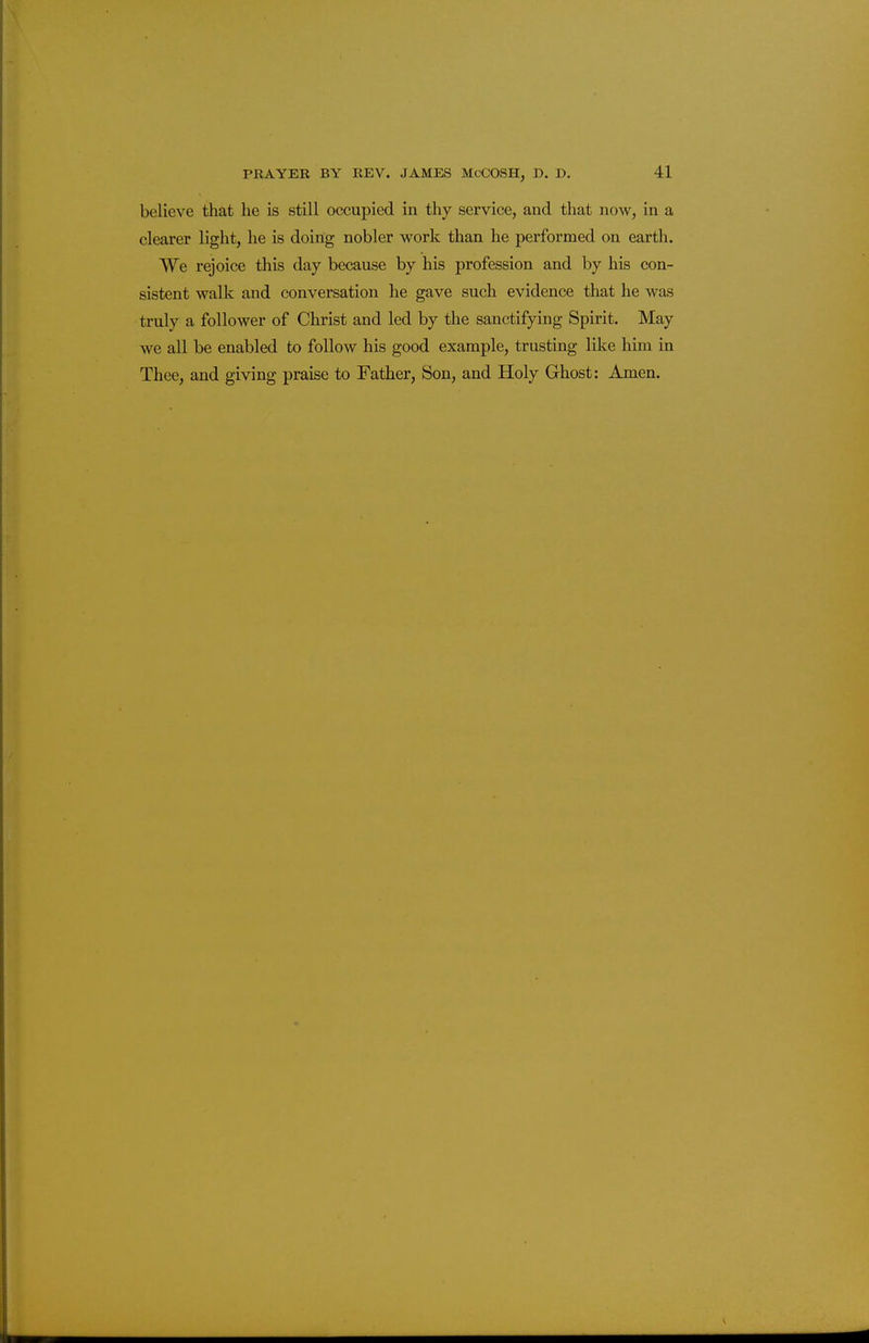 believe that he is still occupied in thy service, and that now, in a clearer light, he is doing nobler work than he performed on earth. We rejoice this day because by his profession and by his con- sistent walk and conversation he gave such evidence that he was truly a follower of Christ and led by the sanctifying Spirit. May we all be enabled to follow his good example, trusting like him in Thee, and giving praise to Father, Son, and Holy Ghost: Amen.