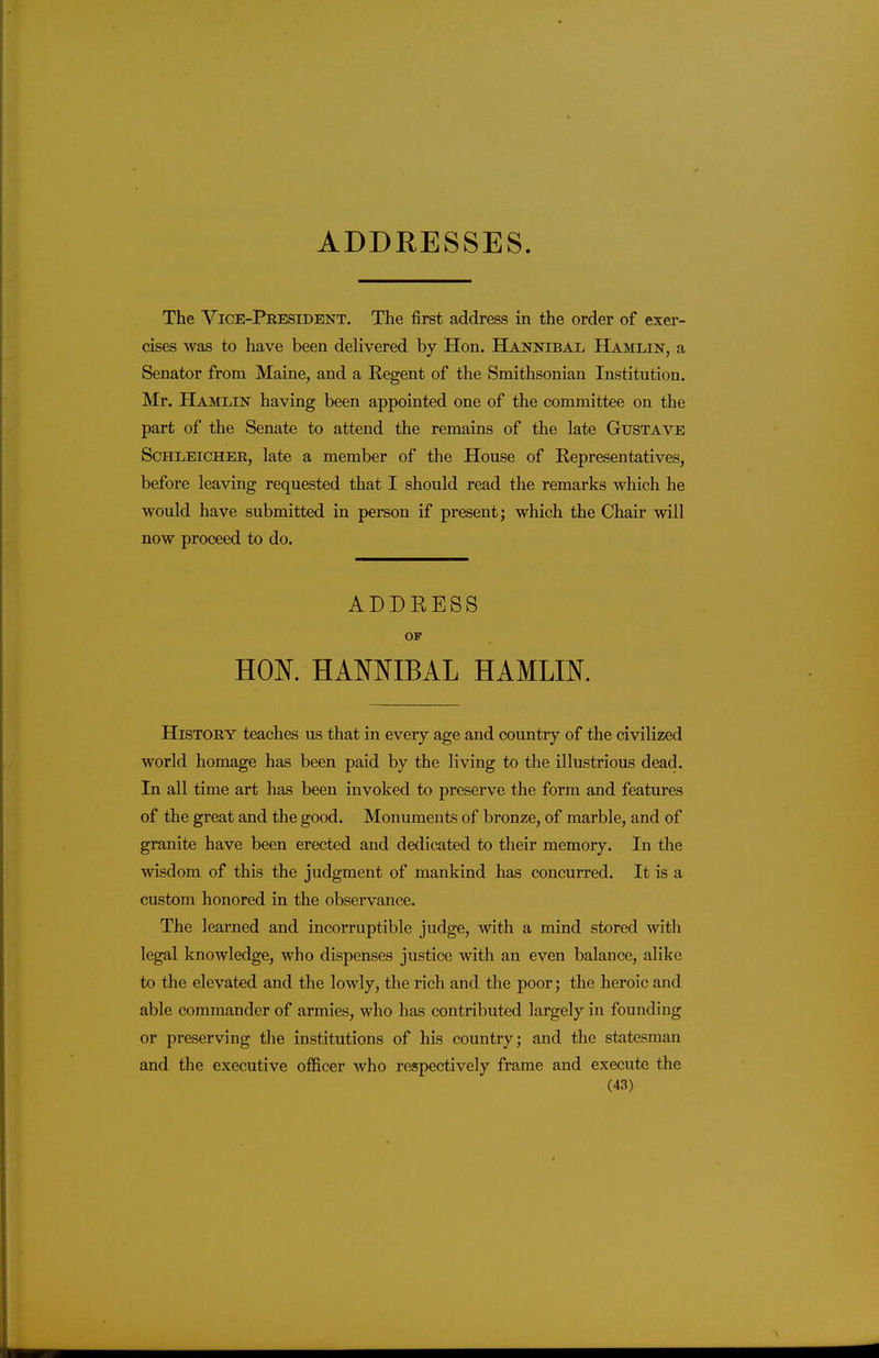 ADDRESSES. The Vice-Peesident. The first address in the order of exer- cises was to have been delivered by Hon. Hannibal Hamlin, a Senator from Maine, and a Regent of the Smithsonian Institution. Mr. Hamlin having been appointed one of the committee on the part of the Senate to attend the remains of the late Gustave Schleicher, late a member of the House of Representatives, before leaving requested that I should read the remarks which he would have submitted in person if present; which the Chair will now proceed to do. ADDRESS OF HON. HANNIBAL HAMLIN. History teaches us that in every age and country of the civilized world homage has been paid by the living to the illustrious dead. In all time art has been invoked to preserve the form and features of the great and the good. Monuments of bronze, of marble, and of granite have been erected and dedicated to their memory. In the wisdom of this the judgment of mankind has concurred. It is a custom honored in the observance. The learned and incorruptible judge, with a mind stored with legal knowledge, who dispenses justice with an even balance, alike to the elevated and the lowly, the rich and the poor; the heroic and able commander of armies, who has contributed largely in founding or preserving the institutions of his country; and the statesman and the executive officer who respectively frame and execute the