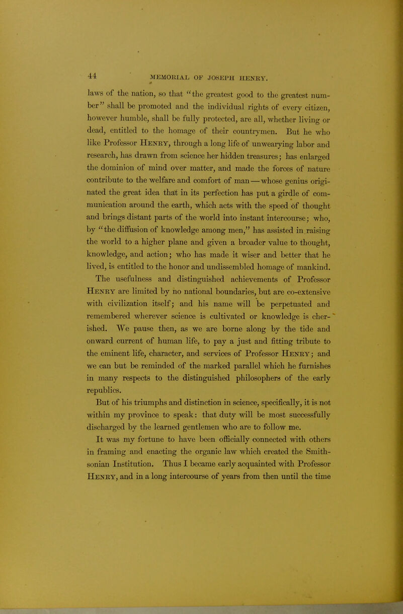 laws of the nation, so that the greatest good to the greatest num- ber shall be promoted and the individual rights of every citizen, however humble, shall be fully protected, are all, whether living or dead, entitled to the homage of their countrymen. But he who like Professor Henry, through a long life of unwearying labor and research, has drawn from science her hidden treasures; has enlarged the dominion of mind over matter, and made the forces of nature contribute to the welfare and comfort of man—whose genius origi- nated the great idea thait in its perfection has put a girdle of com- munication around the earth, which acts with the speed of thought and brings distant parts of the world into instant intercourse; who, by the diffusion of knowledge among men, has assisted in,raising the world to a higher plane and given a broader value to thought, knowledge, and action; who has made it wiser and better that he lived, is entitled to the honor and undissembled homage of mankind. The usefulness and distinguished achievements of Professor Henry are limited by no national boundaries, but are co-extensive with civilization itself; and his name will be perpetuated and remembered wherever science is cultivated or knowledge is cher-' ished. We pause then, as we are borne along by the tide and onward current of human life, to pay a just and fitting tribute to the eminent life, character, and services of Professor Henry; and we can but be reminded of the marked parallel which he furnishes in many respects to the distinguished philosophers of the early republics. But of his triumphs and distinction in science, specifically, it is not within my province to speak: that duty will be most successfully discharged by the learned gentlemen who are to follow me. It was my fortune to have been officially connected with others in framing and enacting the organic law which created the Smith- sonian Institution. Thus I became early acquainted with Professor Henry, and in a long intercourse of years from then until the time