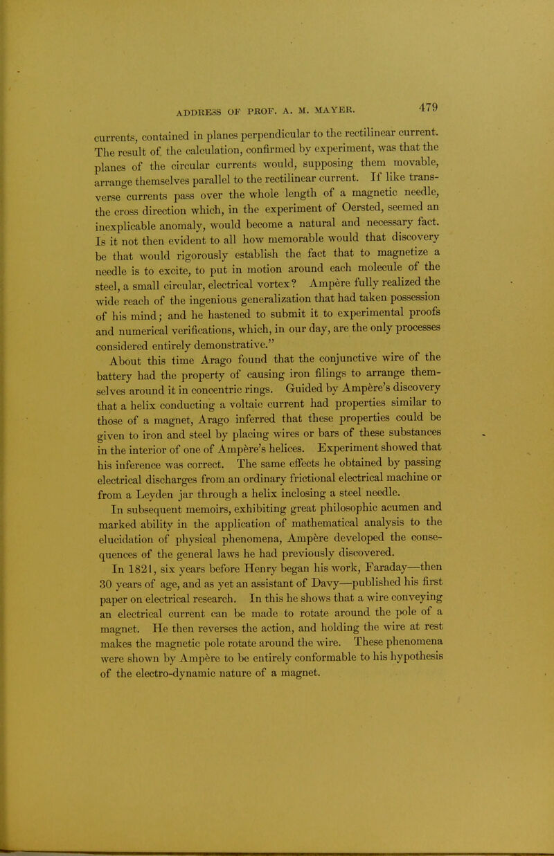 currents, contained in planes perpendicular to the rectilinear current. The result of the calculation, confirmed by experiment, was that the planes of the circular currents would, supposing them movable, arrange themselves parallel to the rectilinear current. If like trans- verse^currents pass over the whole length of a magnetic needle, the cross direction which, in the experiment of Oersted, seemed an inexplicable anomaly, would become a natural and necessary fact. Is it not then evident to all how memorable would that discovery be that would rigorously establish the fact that to magnetize a needle is to excite, to put in motion around each molecule of the steel, a small circular, electrical vortex ? Ampere fully realized the wide reach of the ingenious generalization that had taken possession of his mind; and he hastened to submit it to experimental proofs and numerical verifications, which, in our day, are the only processes considered entirely demonstrative. About this time Arago found that the conjunctive wire of the battery had the property of causing iron filings to arrange them- selves around it in concentric rings. Guided by Ampere's discovery that a helix conducting a voltaic current had properties similar to those of a magnet, Arago inferred that these properties could be given to iron and steel by placing wires or bars of these substances in the interior of one of Ampere's helices. Experiment showed that his inference was correct. The same effects he obtained by passing electrical discharges from an ordinary frictional electrical machine or from a Leyden jar through a helix inclosing a steel needle. In subsequent memoirs, exhibiting great philosophic acumen and marked ability in the application of mathematical analysis to the elucidation of physical phenomena. Ampere developed the conse- quences of the general laws he had previously discovered. In 1821, six years before Henry began his work, Faraday—then 30 years of age, and as yet an assistant of Davy—published his first paper on electrical research. In this he shows that a wire conveying an electrical current can be made to rotate around the pole of a magnet. He then reverses the action, and holding the wire at rest makes the magnetic pole rotate around the wire. These phenomena were shown by Ampfere to be entirely conformable to his hypothesis of the electro-dynamic nature of a magnet.