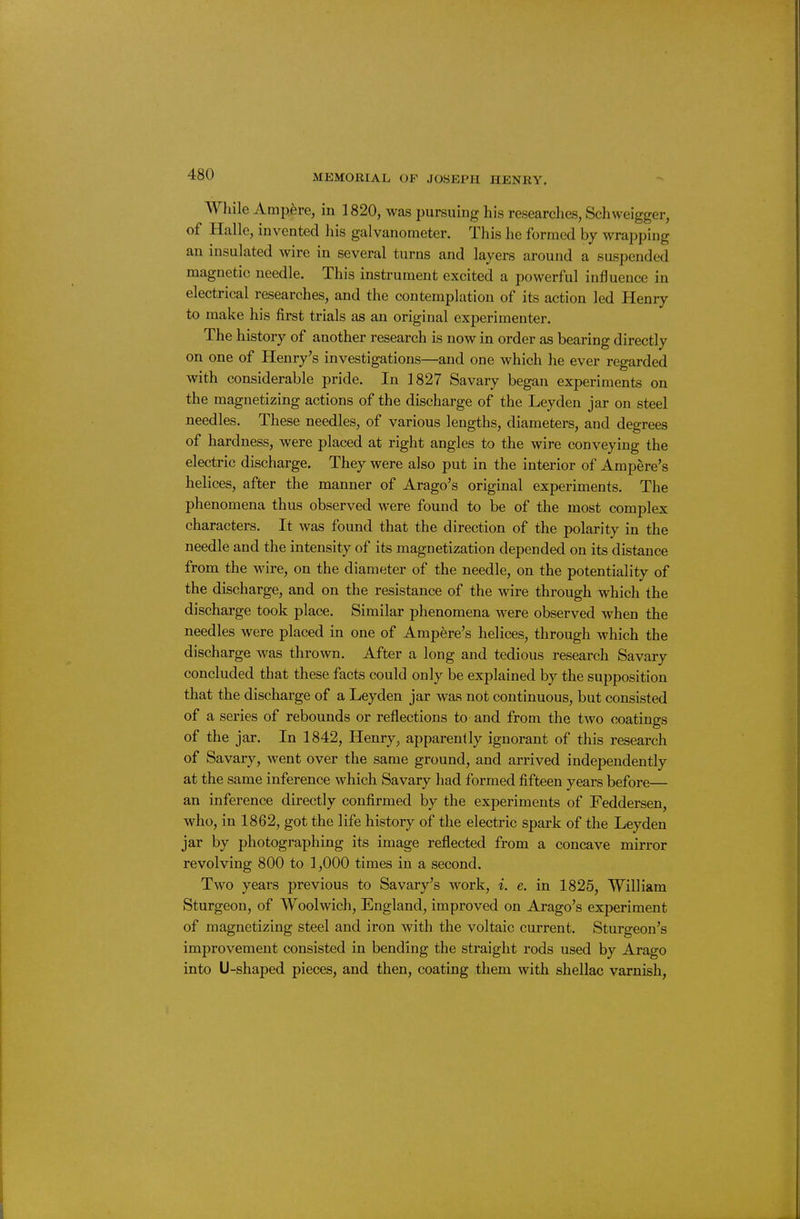 While Ampere, in 1820, was pursuing his researches, Schweigger, of Halle, invented his galvanometer. This he formed by wrapping an insulated wire in several turns and layers around a suspended magnetic needle. This instrument excited a powerful influence in electrical researches, and the contemplation of its action led Henry to make his first trials as an original experimenter. The history of another research is now in order as bearing directly on one of Henry's investigations—and one which he ever regarded with considerable pride. In 1827 Savary began experiments on the magnetizing actions of the discharge of the Leyden jar on steel needles. These needles, of various lengths, diameters, and degrees of hardness, were placed at right angles to the wire conveying the electric discharge. They were also put in the interior of Ampere's helices, after the manner of Arago's original experiments. The phenomena thus observed were found to be of the most complex characters. It was found that the direction of the polarity in the needle and the intensity of its magnetization depended on its distance from the wire, on the diameter of the needle, on the potentiality of the discharge, and on the resistance of the wire through which the discharge took place. Similar phenomena were observed when the needles were placed in one of Ampere's helices, through which the discharge was thrown. After a long and tedious research Savary concluded that these facts could only be explained by the supposition that the discharge of a Leyden jar was not continuous, but consisted of a series of rebounds or reflections to and from the two coatings of the jar. In 1842, Henry, apparently ignorant of this research of Savary, went over the same ground, and arrived independently at the same inference which Savary had formed fifteen years before— an inference directly confirmed by the experiments of Feddersen, who, in 1862, got the life history of the electric spark of the Leyden jar by photographing its image reflected from a concave mirror revolving 800 to 1,000 times in a second. Two years previous to Savary's work, i. e. in 1825, William Sturgeon, of Woolwich, England, improved on Arago's experiment of magnetizing steel and iron with the voltaic current. Sturgeon's improvement consisted in bending the straight rods used by Arago into U-shaped pieces, and then, coating them with shellac varnish,