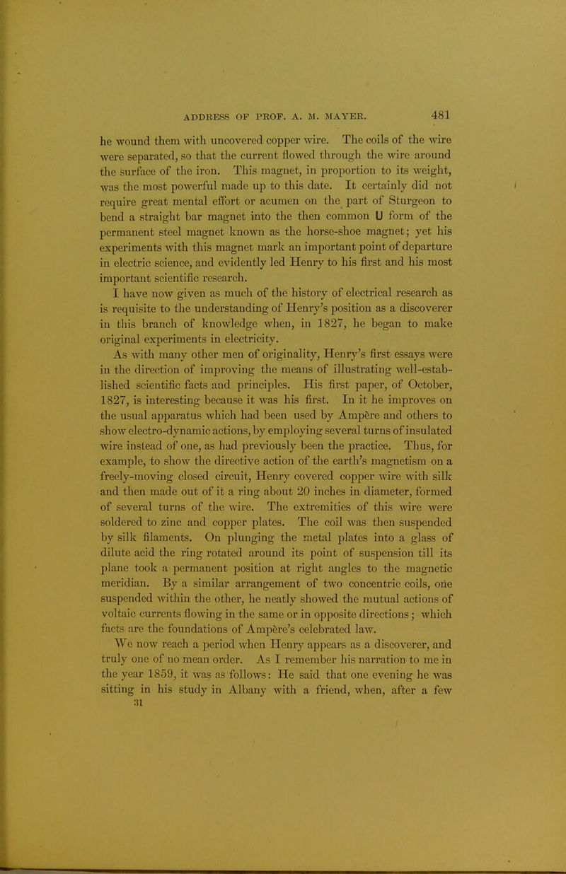 he wound them with uncovered copper wire. The coils of the wire were separated, so that the current flowed through the wire around the surface of the iron. This magnet, in proportion to its weight, was the most powerful made up to this date. It certainly did not require great mental eifort or acumen on the part of Sturgeon to bend a straight bar magnet into the then common L) form of the permanent steel magnet known as the horse-shoe magnet; yet his experiments with this magnet mark an important point of departure in electric science, and evidently led Henry to his first and his most important scientific research. I have now given as much of the history of electrical research as is requisite to the understanding of Henry's position as a discoverer in this branch of knowledge when, in 1827, he began to make original experiments in electricity. As with many other men of originality, Henry's first essays were in the direction of improving the means of illustrating well-estab- lished scientific facts and principles. His first paper, of October, 1827, is interesting because it was his first. In it he improves on the usual apparatus which had been used by Ampere and others to show electro-dynamic actions, by employing several turns of insulated wire instead of one, as had previously been the practice. Thus, for example, to show the directive action of the earth's magnetism on a freely-moving closed circuit, Henry covered copper Avire with silk and then made out of it a ring about 20 inches in diameter, formed of several turns of the wire. The extremities of this wire were soldered to zinc and copper plates. The coil was then suspended by silk filaments. On plunging the metal plates into a glass of dilute acid the ring rotated around its point of suspension till its plane took a permanent position at right angles to the magnetic meridian. By a similar arrangement of two concentric coils, one suspended within the other, he neatly showed the mutual actions of voltaic currents flowing in the same or in opposite directions; which facts are the foundations of Ampere's celebrated law. We now reach a period when Henry appears as a discoverer, and truly one of no mean order. As I remember his nari'ation to me in the year 1859, it was as follows: He said that one evening he was sitting in his study in Albany with a friend, when, after a few 31