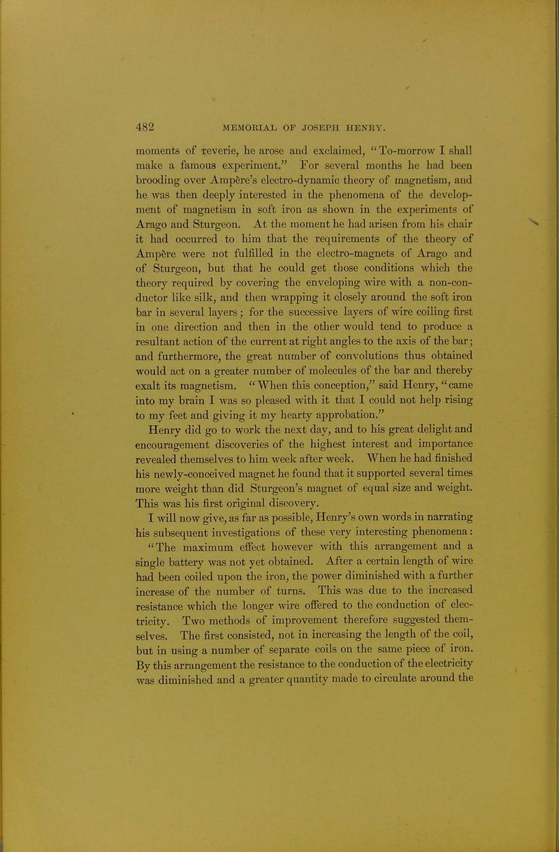 moments of reverie, he arose and exclaimed, To-morrow I shall make a famous experiment. For several months he had been brooding over Ampere's electro-dynamic theory of magnetism, and he was then deeply interested in the phenomena of the develop- ment of magnetism in soft iron as shown in the experiments of Arago and Sturgeon. At the moment he had arisen from his chair it had occurred to him that the requirements of the theory of Ampere were not fulfilled in the electro-magnets of Arago and of Sturgeon, but that he could get those conditions which the theory required by covering the enveloping wire with a non-con- ductor like silk, and then wrapping it closely around the soft iron bar in several layers; for the successive layers of wire coiling first in one direction and then in the other would tend to produce a resultant action of the current at right angles to the axis of the bar; and furthermore, the great number of convolutions thus obtained would act on a greater number of molecules of the bar and thereby exalt its magnetism. When this conception, said Henry, came into my brain I was so pleased with it that I could not help rising to my feet and giving it my hearty approbation. Henry did go to work the next day, and to his great delight and encouragement discoveries of the highest interest and importance revealed themselves to him week after week. When he had finished his newly-conceived magnet he found that it supported several times more weight than did Sturgeon's magnet of equal size and weight. This was his first original discovery. I will now give, as far as possible, Henry's own words in narrating his subsequent investigations of these very interesting phenomena: The maximum effect however with this arrangement and a single battery was not yet obtained. After a certain length of wire had been coiled upon the iron, the power diminished with a further increase of the number of turns. This was due to the increased resistance which the longer wire offered to the conduction of elec- tricity. Two methods of improvement therefore suggested them- selves. The first consisted, not in increasing the length of the coil, but in using a number of separate coils on the same piece of iron. By this arrangement the resistance to the conduction of the electricity was diminished and a greater quantity made to circulate around the