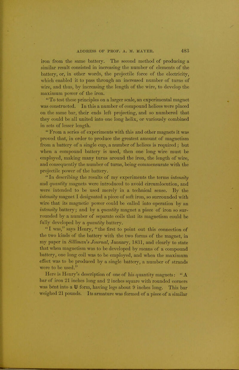 iron from the same battery. The second method of producing a similar result consisted in increasing the number of elements of the battery, or, in other words, the projectile force of the electricity, which enabled it to pass through an increased number of turns of wire, and thus, by increasing the length of the wire, to develop the maximum power of the iron.  To test these principles on a larger scale, an experimental magnet was constructed. In this a number of compound helices were placed on the same bar, their ends left projecting, and so numbered that they could be all united into one long helix, or variously combined in sets of lesser length.  From a series of experiments with this and other magnets it was proved that, in order to produce the greatest amount of magnetism from a battery of a single cup, a number of helices is required; but when a compound battery is used, then one long wire must be employed, making many turns around the iron, the length of wire, and consequently the number of turns, being commensurate with the projectile power of the battery. In describing the results of my experiments the terms intensity and quantity magnets were introduced to avoid circumlocution, and were intended to be used merely in a technical sense. By the intensity ma.gnet I designated a piece of soft iron, so surrounded with wire that its magnetic power could be called into operation by an intensity battery; and by a quantity magnet a piece of iron so sur- rounded by a number of separate coils that its magnetism could be fully developed by a quantity battery. I was, says Henry, the first to point out this connection of the two kinds of the battery with the two forms of the magnet, in my paper in Silliman's Journal, January, 1831, and clearly to state that when magnetism was to be developed by means of a compound battery, one long coil was to be employed, and when the maximum effect was to be produced by a single battery, a number of strands were to be used. Here is Henry's description of one of his quantity magnets: A bar of iron 21 inches long and 2 inches square with rounded corners was bent into a U form, having legs about 9 inches long. This bar weighed 21 pounds. Its armature was formed of a piece of a similar