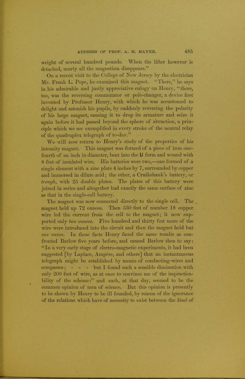 weight of several hundred pounds. When the lifter however is detached, nearly all the magnetism disappears. On a recent visit to the College of New Jersey by the electrician Mr. Frank L. Pope, he examined this magnet. There, he says in his admirable and justly appreciative eulogy on Henry, there, too, was the reversing commutator or pole-changer, a device first invented by Professor Henry, with which he was accustomed to delight and astonish his pupils, by suddenly reversing the polarity of his large magnet, causing it to drop its armature and seize it again before it had passed beyond the sphere of attraction, a prin- ciple which we see exemplified in every stroke of the neutral relay of the quadruplex telegraph of to-day. We will now return to Henry's study of the properties of his intensity magnet. This magnet was formed of a piece of iron one- fourth of an inch in diameter, bent into the U form and wound with 8 feet of insulated wire. His batteries were two,—one formed of a single element with a zinc plate 4 inches by 7, surrounded by copper and immersed in dilute acid; the other, a Cruikshank's battery, or trough, with 25 double plates. The plates of this battery were joined in series and altogether had exactly the same surface of zinc as that in the single-cell battery. The magnet was now connected directly to the single cell. The . magnet held up 72 ounces. Then 530 feet of number 18 copper ■wire led the current from the cell to the magnet; it now sup- ported only two ounces. Five hundred and thirty feet more of the wire were introduced into the circuit and then the magnet held but one ounce. In these facts Henry faced the same results as con- fronted Barlow five years before, and caused Barlow then to say:  In a very early stage of electro-magnetic experiments, it had been suggested [by Laplace, Ampere, and others] that an instantaneous telegraph might be established by means of conducting-wires and compasses; - - - but I found such a sensible diminution with only 200 feet of wire, as at once to convince me of the impractica- bility of the scheme: and such, at that day, seemed to be the common opinion of men of science. But this opinion is presently to be shown by Henry to be ill founded, by reason of the ignorance of the relations which have of necessity to exist between the kind of