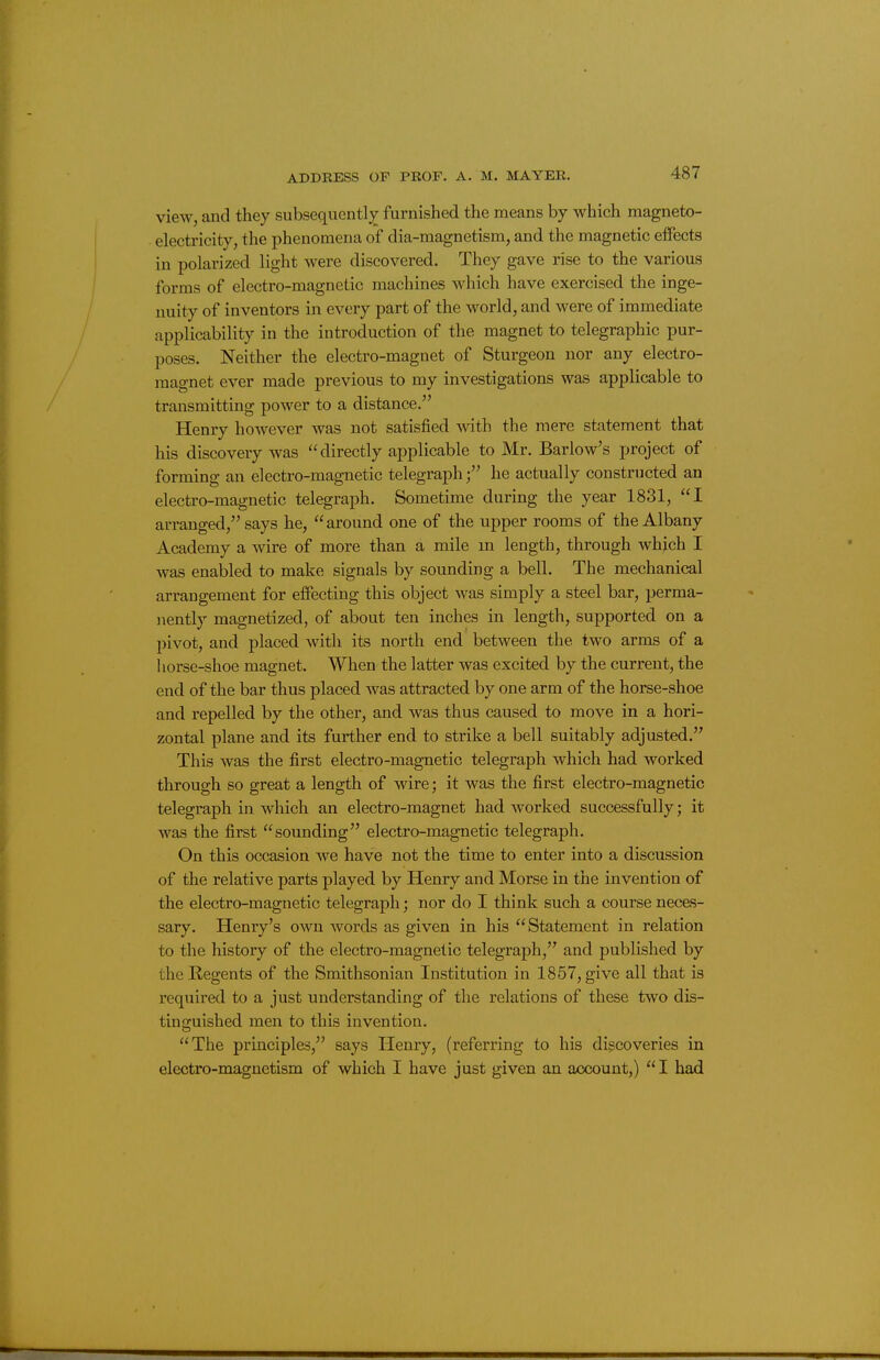 view, and they subsequently^ furnished the means by which magneto- ■ electricity, the phenomena of dia-magnetism, and the magnetic effects in polarized light were discovered. They gave rise to the various forms of electro-magnetic machines which have exercised the inge- nuity of inventors in every part of the world, and were of immediate applicability in the introduction of the magnet to telegraphic pur- poses. Neither the electro-magnet of Sturgeon nor any electro- magnet ever made previous to my investigations was applicable to transmitting power to a distance. Henry however was not satisfied with the mere statement that his discovery was directly applicable to Mr. Barlow's project of forming an electro-magnetic telegraphhe actually constructed an electro-magnetic telegraph. Sometime during the year 1831, I arranged, says he, around one of the upper rooms of the Albany Academy a wire of more than a mile m length, through which I was enabled to make signals by sounding a bell. The mechanical arrangement for effecting this object was simply a steel bar, perma- nently magnetized, of about ten inches in length, supported on a l>ivot, and placed with its north end between the two arms of a horse-shoe magnet. When the latter was excited by the current, the end of the bar thus placed was attracted by one arm of the horse-shoe and repelled by the other, and was thus caused to move in a hori- zontal plane and its further end to strike a bell suitably adjusted. This was the first electro-magnetic telegraph which had worked through so great a length of wire; it was the first electro-magnetic telegraph in which an electro-magnet had worked successfully; it was the first sounding electro-magnetic telegraph. On this occasion we have not the time to enter into a discussion of the relative parts played by Henry and Morse in the invention of the electro-magnetic telegraph; nor do I think such a course neces- sary. Henry's own words as given in his Statement in relation to the history of the electro-magnetic telegraph, and published by the Regents of the Smithsonian Institution in 1857, give all that is required to a just understanding of the relations of these two dis- tinguished men to this invention. The principles, says Henry, (referring to his discoveries in electro-magnetism of which I have just given an account,) I had
