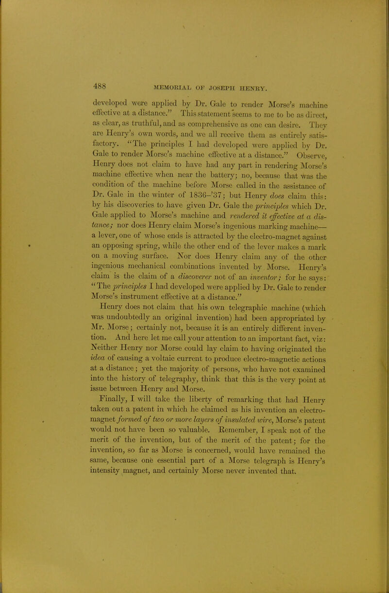 developed were applied by Dr. Gale to render Morse's machine eifective at a distance. This statement seems to me to be as direct, as clear, as truthful, and as comprehensive as one can desire. They are Henry's own words, and we all receive them as entirely satis- factory. The principles I had developed were applied by Dr. Gale to render Morse's machine effective at a distance. Observe, Henry does not claim to have had any part in rendering Morse's machine effective when near the battery; no, because that was the condition of the machine before Morse called in the assistance of Dr. Gale in the winter of 1836-37; but Henry does claim this: by his discoveries to have given Dr. Gale the principles which Dr. Gale applied to Morse's machine and rendered it effective at a dis- tance; nor does Henry claim Morse's ingenious marking machine— a lever, one of Avhose ends is attracted by the electro-magnet against an opposing spring, while the other end of the lever makes a mark on a moving surface. 'Nov does Henry claim any of the other ingenious mechanical combinations invented by Morse. Henry's claim is the claim of a discoverer not of an inventor; for he says: The principles I had developed were applied by Dr. Gale to render Morse's instrument effective at a distance. Henry does not claim that his own telegraphic machine (which was undoubtedly an original invention) had been appropriated by Mr. Morse; certainly not, because it is an entirely different inven- tion. And here let me call your attention to an important fact, viz: Neither Henry nor Morse could lay claim to having originated the idea of causing a voltaic current to produce electro-magnetic actions at a distance; yet the majority of persons, who have not examined into the history of telegraphy, think that this is the very point at issue between Henry and Morse. Finally, I will take the liberty of remarking that had Henry taken out a patent in which he claimed as his invention an electro- magnet/ormecZ of two or more layers of insulated wire, Morse's patent would not have been so valuable. Remember, I speak not of the merit of the invention, but of the merit of the patent; for the invention, so far as Morse is concerned, would have remained the same, because one essential part of a Morse telegraph is Henry's intensity magnet, and certainly Morse never invented that.