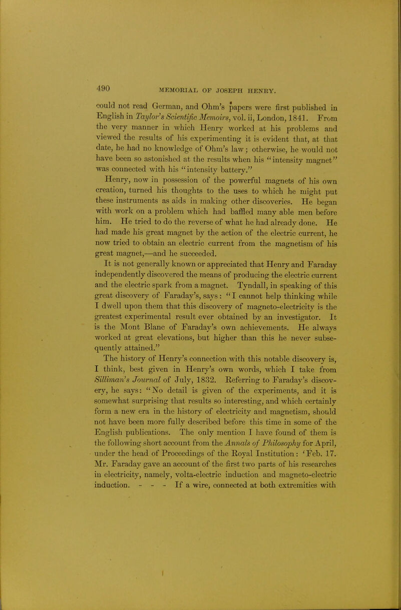 could not read German, and Ohm's papers were first published in English in Taylor's Scientific Memoirs, vol. ii, London, 1841. From the verj manner in which Henry worked at his problems and viewed the results of his experimenting it is evident that, at that date, he had no knowledge of Ohm's law; otherwise, he would not have been so astonished at the results when his intensity magnet was connected with his intensity battery. Henry, now in possession of the powerful magnets of his own creation, turned his thoughts to the uses to which he might put these instruments as aids in making other discoveries. He began with work on a problem which had baffled many able men before him. He tried to do the reverse of what he had already done. He had made his great magnet by the action of the electric current, he now tried to obtain an electric current from the magnetism of his great magnet,—and he succeeded. It is not generally known or appreciated that Henry and Faraday independently discovered the means of producing the electric current and the electric spark from a magnet. Tyndall, in speaking of this great discovery of Faraday's, says :  I cannot help thinking while I dwell upon them that this discovery of magneto-electricity is the greatest experimental result ever obtained by an investigator. It is the Mont Blanc of Faraday's own achievements. He always worked at great elevations, but higher than this he never subse- quently attained. The history of Henry's connection with this notable discovery is, I think, best given in Henry's own words, which I take from Silliman's Journal of July, 1832. Referring to Faraday's discov- ery, he says: No detail is given of the experiments, and it is somewhat surprising that results so interesting, and which certainly form a new era in the history of electricity and magnetism, should not have been more fully described before this time in some of the English publications. The only mention I have found of them is the following short account from the Annals of Philosophy for April, under the head of Proceedings of the Royal Institution : 'Feb. 17. Mr. Faraday gave an account of the first two parts of his researches in electricity, namely, volta-electric induction and magneto-electric induction. - - - If a wire, connected at both extremities with I
