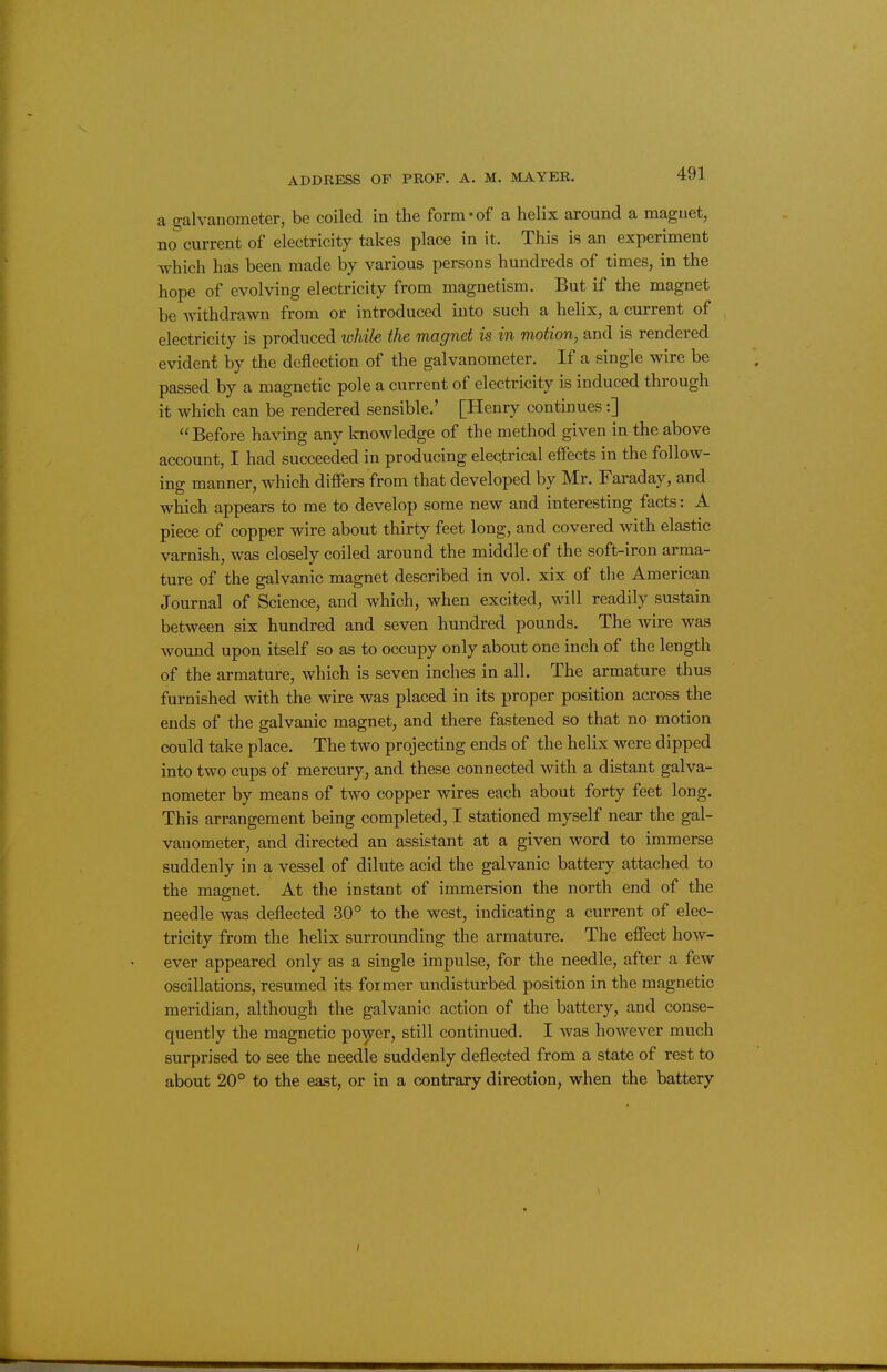 a galvanometer, be coiled iu the form-of a helix around a magnet, no current of electricity takes place in it. This is an experiment which has been made by various persons hundreds of times, in the hope of evolving electricity from magnetism. But if the magnet be withdrawn from or introduced into such a helix, a current of electricity is produced while the magnet is in motion, and is rendered evident by the deflection of the galvanometer. If a single wire be passed by a magnetic pole a current of electricity is induced through it which can be rendered sensible.' [Henry continues:] Before having any Imowledge of the method given in the above account, I had succeeded in producing electrical effects in the follow- ing manner, which differs from that developed by Mr. Faraday, and which appears to me to develop some new and interesting facts: A piece of copper wire about thirty feet long, and covered with elastic varnish, was closely coiled around the middle of the soft-iron arma- ture of the galvanic magnet described in vol. xix of the American Journal of Science, and which, when excited, will readily sustain between six hundred and seven hundred pounds. The wire was wound upon itself so as to occupy only about one inch of the length of the armature, which is seven inches in all. The armature thus furnished with the wire was placed in its proper position across the ends of the galvanic magnet, and there fastened so that no motion could take place. The two projecting ends of the helix were dipped into two cups of mercury, and these connected with a distant galva- nometer by means of two copper wires each about forty feet long. This arrangement being completed, I stationed myself near the gal- vanometer, and directed an assistant at a given word to immerse suddenly in a vessel of dilute acid the galvanic battery attached to the magnet. At the instant of immersion the north end of the needle was deflected 30° to the west, indicating a current of elec- tricity from the helix surrounding the armature. The effect how- ever appeared only as a single impulse, for the needle, after a few oscillations, resumed its former undisturbed position in the magnetic meridian, although the galvanic action of the battery, and conse- quently the magnetic poyer, still continued. I was however much surprised to see the needle suddenly deflected from a state of rest to about 20° to the east, or in a contrary direction, when the battery
