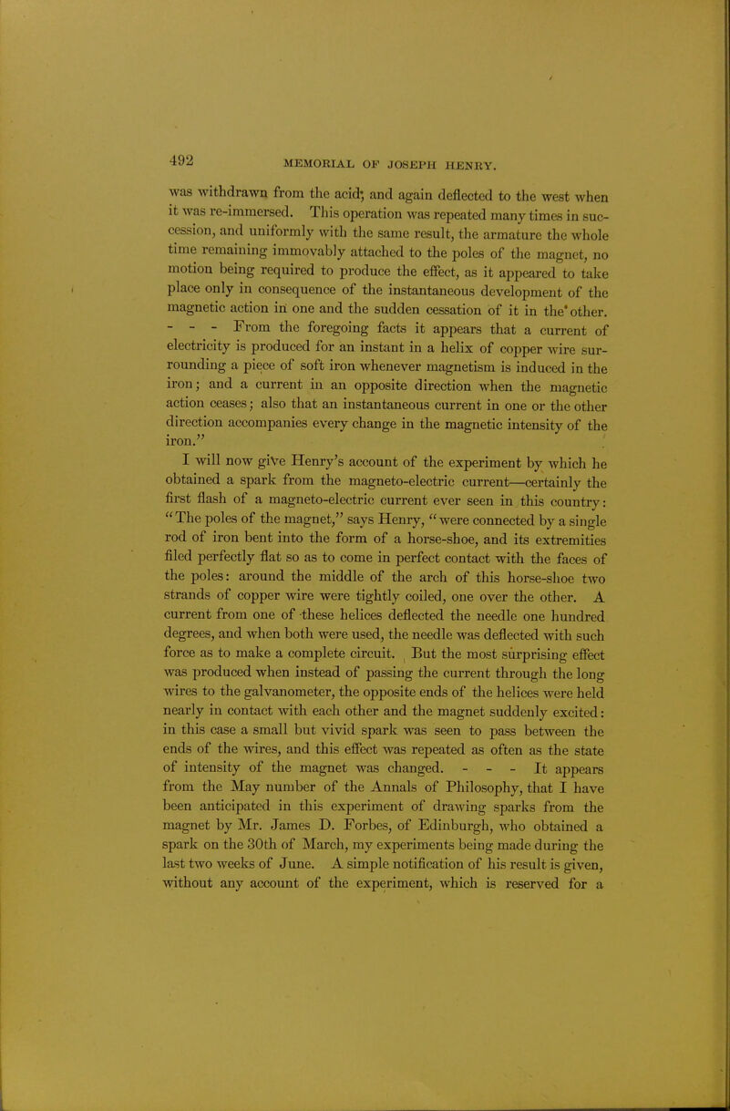 was withdrawn from the acid; and again deflected to the west when it was re-immersed. This operation was repeated many times in suc- cession, and uniformly with the same result, the armature the whole time remaining immovably attached to the poles of the magnet, no motion being required to produce the effect, as it appeared to take place only in consequence of the instantaneous development of the magnetic action in one and the sudden cessation of it in the* other. - - - From the foregoing facts it appears that a current of electricity is produced for an instant in a helix of copper wire sur- rounding a piece of soft iron whenever magnetism is induced in the iron; and a current in an opposite direction when the magnetic action ceases; also that an instantaneous current in one or the other direction accompanies every change in the magnetic intensity of the iron. I will now give Henry's account of the experiment by which he obtained a spark from the magneto-electric current—certainly the first flash of a magneto-electric current ever seen in this country: The poles of the magnet, says Henry, were connected by a single rod of iron bent into the form of a horse-shoe, and its extremities filed perfectly flat so as to come in perfect contact with the faces of the poles: around the middle of the arch of this horse-shoe two strands of copper wire were tightly coiled, one over the other. A current from one of these helices deflected the needle one hundred degrees, and when both were used, the needle was deflected with such force as to make a complete circuit. ^ But the most surprising effect was produced when instead of passing the current through the long wires to the galvanometer, the opposite ends of the helices were held nearly in contact with each other and the magnet suddenly excited: in this case a small but vivid spark was seen to pass between the ends of the mres, and this effect was repeated as often as the state of intensity of the magnet was changed. - - - It appears from the May number of the Annals of Philosophy, that I have been anticipated in this experiment of drawing sparks from the magnet by Mr. James D. Forbes, of Edinburgh, who obtained a spark on the 30th of March, my experiments being made during the last two weeks of June. A simple notification of his result is given, without any account of the experiment, which is reserved for a