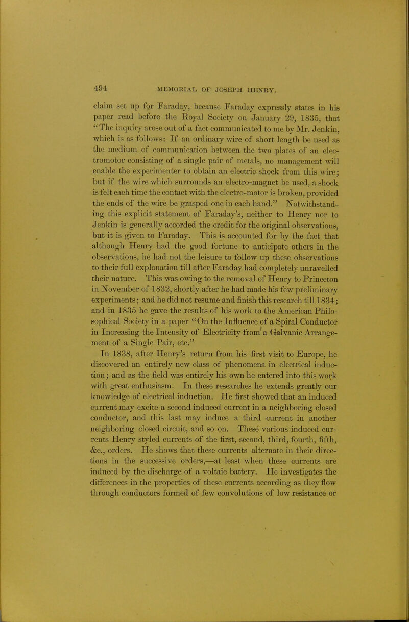 claim set up £gr Faraday, because Faraday expressly states in his paper read before the Eoyal Society on January 29, 1835, that The inquiry arose out of a fact communicated to me by Mr. Jenkin, which is as follows: If an ordinary wire of short length be used as the medium of communication between the two plates of an elec- tromotor consisting of a single pair of metals, no management will enable the experimenter to obtain an electric shock from this wire; but if the wire which surrounds an electro-magnet be used, a shock is felt each time the contact with the electro-motor is broken, provided the ends of the wire be grasped one in each hand. Notwithstand- ing this explicit statement of Faraday's, neither to Henry nor to Jenkin is generally accorded the credit for the original observations, but it is given to Faraday. This is accounted for by the fact that although Henry had the good fortune to anticipate others in the observations, he had not the leisure to follow up these observations to their full explanation till after Faraday had completely unravelled their nature. This was owing to the removal of Henry to Princeton in November of 1832, shortly after he had made his few preliminary experiments; and he did not resume and finish this research till 1834; and in 1835 he gave the results of his work to the American Philo- sophical Society in a paper On the Influence of a Spiral Conductor in Increasing the Intensity of Electricity from' a Galvanic Arrange- ment of a Single Pair, etc. In 1838, after Henry's return from his first visit to Europe, he discovered an entirely new class of phenomena in electrical induc- tion ; and as the field was entirely his own he entered into this work with great enthusiasm. In these researches he extends greatly our knowledge of electrical induction. He first showed that an induced current may excite a second induced current in a neighboring closed conductor, and this last may induce a third current in another neighboring closed circuit, and so on. These various induced cur- rents Henry styled currents of the first, second, third, fourth, fifth, &c., orders. He shows that these currents alternate in their direc- tions in the successive orders,—at least when these currents are induced by the discharge of a voltaic battery. He investigates the differences in the properties of these currents according as they flow through conductors formed of few convolutions of low resistance or