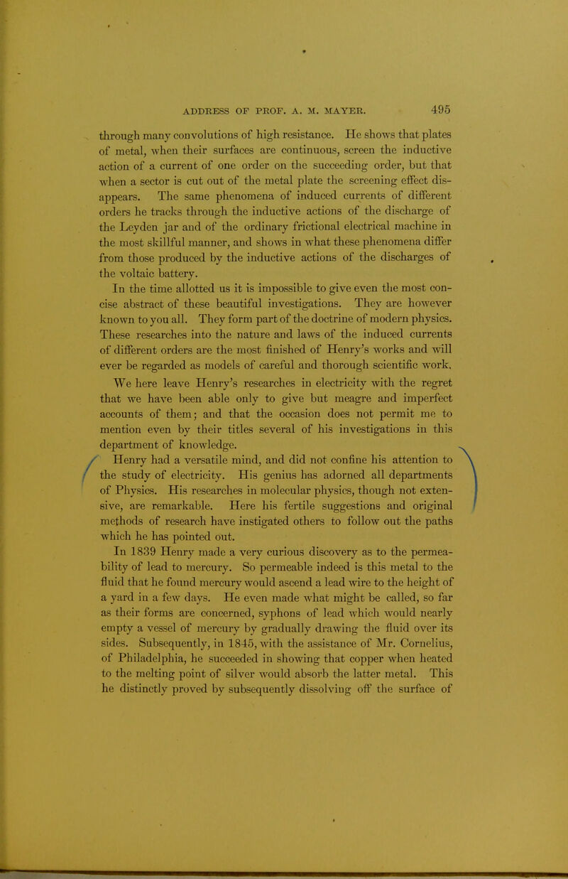 , through many convolutions of high resistance. He shows that plates of metal, when their surfaces are continuous, screen the inductive action of a current of one order on the succeeding order, but that when a sector is cut out of the metal plate the screening effect dis- appears. The same phenomena of induced currents of different orders he tracks through the inductive actions of the discharge of the Leyden jar and of the ordinary frictional electrical machine in the most skillful manner, and shows in what these phenomena differ from those produced by the inductive actions of the discharges of the voltaic battery. In the time allotted us it is impossible to give even the most con- cise abstract of these beautiful investigations. They are however known to you all. They form part of the doctrine of modern physics. These researches into the nature and laws of the induced currents of different orders are the most finished of Henry's works and will ever be regarded as models of careful and thorough scientific work. We here leave Henry's researches in electricity with the regret that we have been able only to give but meagre and imperfect accounts of them; and that the occasion does not permit me to mention even by their titles several of his investigations in this department of knowledge. / Henry had a versatile mind, and did not confine his attention to / the study of electricity. His genius has adorned all departments of Physics. His researches in molecular physics, though not exten- sive, are remarkable. Here his fertile suggestions and original methods of research have instigated others to follow out the paths which he has pointed out. In 1839 Henry made a very curious discovery as to the permea- bility of lead to mercury. So permeable indeed is this metal to the fluid that he found mercury would ascend a lead wire to the height of a yard in a few days. He even made what might be called, so far as their forms are concerned, syphons of lead which would nearly empty a vessel of mercury by gradually drawing the fluid over its sides. Subsequently, in 1845, with the assistance of Mr. Cornelius, of Philadelphia, he succeeded in showing that copper when heated to the melting point of silver would absorb the latter metal. This he distinctly proved by subsequently dissolving off the surface of