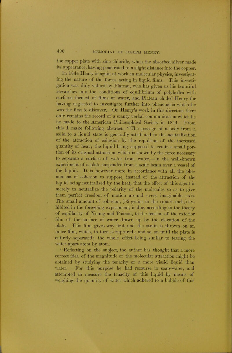 the copper plate with zinc chloride, when the absorbed silver made its appearance, having penetrated to a slight distance into the copper. In 1844 Henry is again at work in molecular physics, investigat- ing the nature of the forces acting in liquid fihns. This investi- gation was duly valued by Plateau, who has given us his beautiful researches into the conditions of equilibrium of polyhedra with surfaces formed of films of water, and Plateau chided Henry for having neglected to investigate further into phenomena which he was the first to discover. Of Henry's work in this direction there only remains the record of a scanty verbal communication which he he made to the American Philosophical Society in 1844. From this I make following abstract:  The passage of a body from a solid to a liquid state is generally attributed to the neutralization of the attraction of cohesion by the rej)ulsion of the increased quantity of heat; the liquid being supposed to retain a small por- tion of its original attraction, which is shown by the force necessary to separate a surface of water from water,—in the well-known experiment of a plate suspended from a scale beam over a vessel of the liquid. It is however more in accordance with all the phe- nomena of cohesion to suppose, instead of the attraction of the liquid being neutralized by the heat, that the effect of this agent is merely to neutralize the polarity of the molecules so as to give them perfect freedom of motion around every imaginable axis. The small amount of cohesion, (52 grains to the square inch,) ex- hibited in the foregoing experiment, is due, according to the theory of capillarity of Young and Poisson, to the tension of the exterior film of the surface of water drawn up by the elevation of the plate. This film gives way first, and the strain is thrown on an inner film, which, in turn is ruptured; and so on until the jilate is entirely separated; the whole effect being similar to tearing the water apart atom by atom. Reflecting on the subject, the author has thought that a more correct idea of the magnitude of the molecular attraction might be obtained by studying the tenacity of a moi'e viscid liquid than water. For this purpose he had recourse to soap-water, and attempted to measure the tenacity of this liquid by means of weighing the quantity of water which adhered to a bubble of this