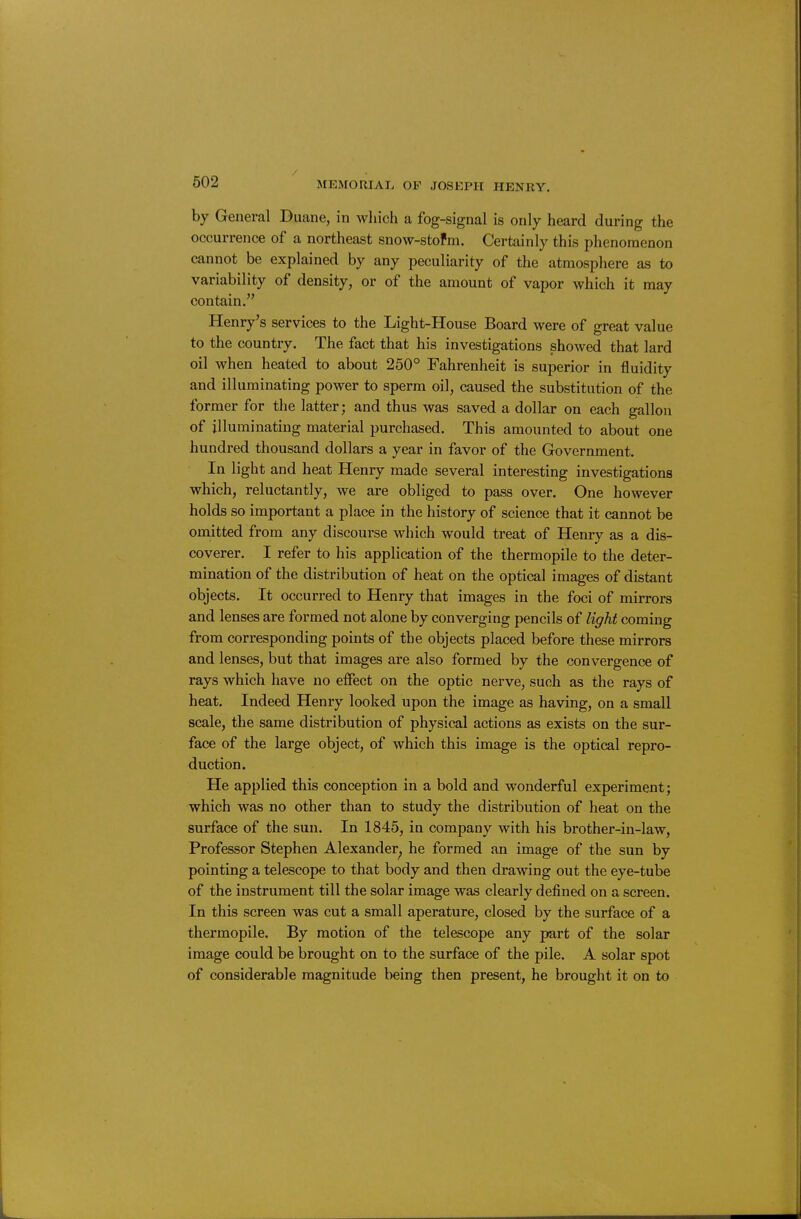 by General Duane, in which a fog-signal is only heard during the occurrence of a northeast snow-stofm. Certainly this phenomenon cannot be explained by any peculiarity of the atmosphere as to variability of density, or of the amount of vapor which it may contain. Henry's services to the Light-House Board were of great value to the country. The fact that his investigations showed that lard oil when heated to about 250° Fahrenheit is superior in fluidity and illuminating power to sperm oil, caused the substitution of the former for the latter; and thus was saved a dollar on each gallon of illuminating material purchased. This amounted to about one hundred thousand dollars a year in favor of the Government. In light and heat Henry made several interesting investigations which, reluctantly, we are obliged to pass over. One however holds so important a place in the history of science that it cannot be omitted from any discourse which would treat of Henry as a dis- coverer. I refer to his application of the thermopile to the deter- mination of the distribution of heat on the optical images of distant objects. It occurred to Henry that images in the foci of mirrors and lenses are formed not alone by converging pencils of light coming from corresponding points of the objects placed before these mirrors and lenses, but that images are also formed by the convergence of rays which have no effect on the optic nerve, such as the rays of heat. Indeed Henry looked upon the image as having, on a small scale, the same distribution of physical actions as exists on the sur- face of the large object, of which this image is the optical repro- duction. He applied this conception in a bold and wonderful experiment; which was no other than to study the distribution of heat on the surface of the sun. In 1845, in company with his brother-in-law. Professor Stephen Alexander^ he formed an image of the sun by pointing a telescope to that body and then drawing out the eye-tube of the instrument till the solar image was clearly defined on a screen. In this screen was cut a small aperature, closed by the surface of a thermopile. By motion of the telescope any part of the solar image could be brought on to the surface of the pile. A solar spot of considerable magnitude being then present, he brought it on to