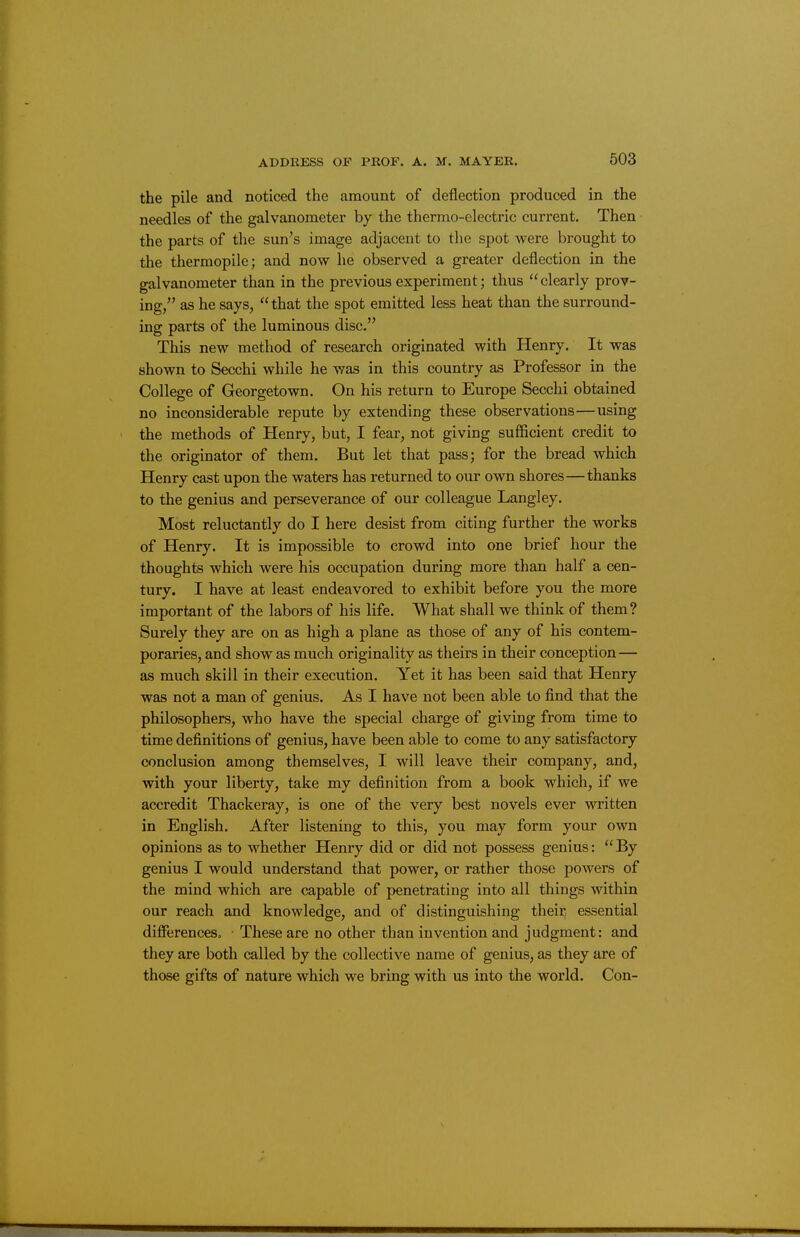 the pile and noticed the amount of deflection produced in the needles of the galvanometer by the thermo-electric current. Then the parts of the sun's image adjacent to the spot were brought to the thermopile; and now he observed a greater deflection in the galvanometer than in the previous experiment; thus clearly prov- ing, as he says, that the spot emitted less heat than the surround- ing parts of the luminous disc. This new method of research originated with Henry. It was shown to Secchi while he was in this country as Professor in the College of Georgetown. On his return to Europe Secchi obtained no inconsiderable repute by extending these observations—using the methods of Henry, but, I fear, not giving sufficient credit to the originator of them. But let that pass; for the bread which Henry cast upon the waters has returned to our own shores—thanks to the genius and perseverance of our colleague Langley. Most reluctantly do I here desist from citing further the works of Henry. It is impossible to crowd into one brief hour the thoughts which were his occupation during more than half a cen- tury. I have at least endeavored to exhibit before you the more important of the labors of his life. What shall we think of them? Surely they are on as high a plane as those of any of his contem- poraries, and show as much originality as theirs in their conception— as much skill in their execution. Yet it has been said that Henry was not a man of genius. As I have not been able to find that the philosophers, who have the special charge of giving from time to time definitions of genius, have been able to come to any satisfactory conclusion among themselves, I will leave their company, and, with your liberty, take my definition from a book which, if we accredit Thackeray, is one of the very best novels ever written in English. After listening to this, you may form your own opinions as to whether Henry did or did not possess genius: By genius I would understand that power, or rather those powers of the mind which are capable of penetrating into all things within our reach and knowledge, and of distinguishing theii^ essential differences. • These are no other than invention and judgment: and they are both called by the collective name of genius, as they are of those gifts of nature which we bring with us into the world. Con-