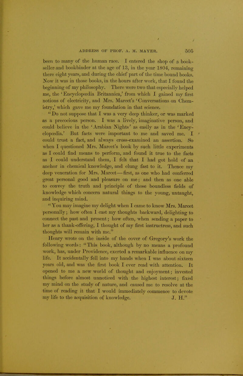 been to many of the human race. I entered the shop of a book- seller and bookbinder at the age of 13, in the year 1804, remaining there eight years, and during the chief part of the time bound books. Now it was in those books, in the hours after work, that I found the beginning of my philosophy. There were two that especially helped me, the ' Encyclopoedia Britannica,' from which I gained my first notions of electricity, and Mrs. Marcet's 'Conversations on Chem- istry,' which gave me my foundation in that science. Do not suppose that I was a very deep thinker, or was marked as a precocious person. I was a lively, imaginative person, and could believe in the 'Arabian Nights' as easily as in the 'Ency- clopoedia.' But facts were important to me and saved me. I could trust a fact, and always cross-examined an assertion. So when I questioned Mrs. Marcet's book by such little experiments as I could find means to perform, and found it true to the facts as I could understand them, I felt that I had got hold of an anchor in chemical knowledge, and clung fast to it. Thence my deep veneration for Mrs. Marcet—first, as one who had conferred great personal good and pleasure on me; and then as one able to convey the truth and principle of those boundless fields of knowledge which concern natural things to the young, untaught, and inquiring mind. You may imagine my delight when I came to know Mrs. Marcet personally; how often I cast my thoughts backward, delighting to connect the past and present; how often, when sending a paper to her as a thank-offering, I thought of my first instructress, and such thoughts will remain with me. Henry wrote on the inside of the cover of Gregory's work the following words:  This book, although by no means a profound work, has, under Providence, exerted a remarkable influence on my life. It accidentally fell into my hands when I was about sixteen years old, and was the first book I ever read with attention. It opened to me a new world of thought and enjoyment; invested things before almost unnoticed with the highest interest; fixed my mind on the study of nature, and caused me to resolve at the time of reading it that I would immediately commence to devote my life to the acquisition of knowledge. J. H.