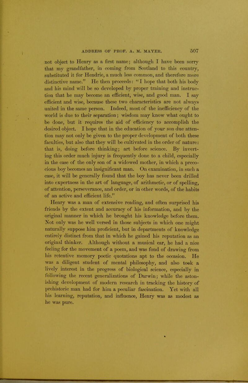 not object to Henry as a first name; although I have been sorry that my grandfather, in coming from Scotland to this country, substituted it for Hendrie, a much less common, and therefore more distinctive name. He then proceeds:  I hope that both his body and his mind will be so developed by proper training and instruc- tion that he may become an efficient, wise, and good man. I say efficient and wise, because these two characteristics are not always united in the same person. Indeed, most of the inefficiency of the world is due to their separation; wisdom may know what ought to be done, but it requires the aid of efficiency to accomplish the desired object. I hope that in the education of your son due atten- tion may not only be given to the proper development of both these faculties, but also that they will be cultivated in the order of nature: that is, doing before thinking; art before science. By invert- ing this order much injury is frequently done to a child, especially in the case of the only son of a widowed mother, in which a preco- cious boy becomes an insignificant man. On examination, in such a case, it will be generally found that the boy has never been drilled into expertness in the art of language, of arithmetic, or of spelling, of attention, perseverance, and order, or in other words, of the habits of an active and efficient life. Henry was a man of extensive reading, and often surprised his friends by the extent and accuracy of his information, and by the original manner in which he brought his knowledge before them. Not only was he well versed in those subjects in which one might naturally suppose him proficient, but in departments of knowledge entirely distinct from that in which he gained his reputation as an original thinker. Although without a musical ear, he had a nice feeling for the movement of a poem, and was fond of drawing from his retentive memory poetic quotations apt to the occasion. He was a diligent student of mental philosophy, and also took a lively interest in the progress of biological science, especially in following the recent generalizations of Darwin; while the aston- ishing development of modern research in tracking the history of prehistoric man had for him a peculiar fascination. Yet with all his learning, reputation, and influence, Henry was as modest as he was pure.
