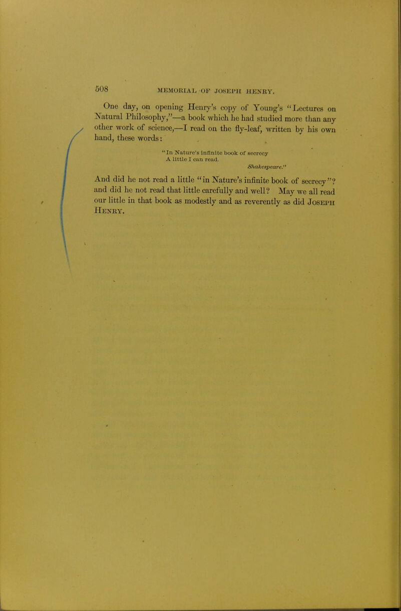 One day, on opening Henry's copy of Young's ''Lectures on Natural Philosophy,—a book which he had studied more than any other work of science,—I read on the fly-leaf, written by his own hand, these words: . In Nature's Infinite book of secrecy A little I can read. Shakespeare. And did he not read a little in Nature's infinite book of secrecy? and did he not read that little carefully and well? May we all read our little in that book as modestly and as reverently as did Joseph Heney.