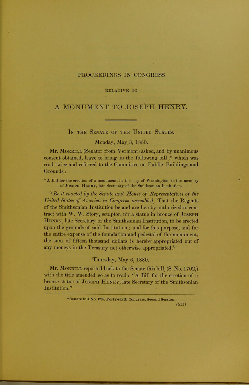 PEOCEEDINGS IN CONGRESS RELATIVE TO A MONUMElNrT TO JOSEPH HEI^RT. In the Senate of the United States. Monday, May 3, 1880, Mr. MoEEiLii (Senator from Vermont) asked, and by unanimous consent obtained, leave to bring in the following bill ;* which was read twice and referred to the Committee on Public Buildings and Grounds: A Bill for the erection of a monument, in the city of Washington, to the memory of Joseph Henry, late Secretary of the Smithsonian Institution. Be it enacted by the Senate and House of Representatives of the United States of America in Congress assembled, That the Regents of the Smithsonian Institution be and are hereby authorized to con- tract with W. W. Story, sculptor, for a statue in bronze of Joseph Henry, late Secretary of the Smithsonian Institution, to be erected upon the grounds of said Institution; and for this purpose, and for the entire expense of the foundation and pedestal of the monument, the sum of fifteen thousand dollars is hereby appropriated out of any moneys in the Treasury not otherwise appropriated. Thursday, May 6, 1880. Mr. Morrill reported back to the Senate this bill, (S. No. 1702,) with the title amended so as to read: A Bill for the erection of a bronze statue of Joseph Henry, late Secretary of the Smithsonian Institution. Senate bUl No. 1702, Forty-sixth Congress, Second Session.
