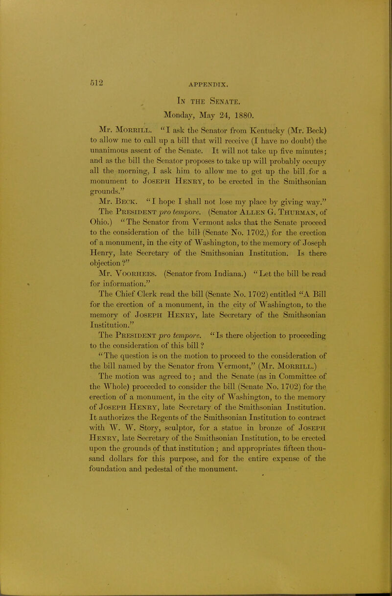 In the Senate. Monday, May 24, 1880. Mr. MoREiLL. I ask the Senator from Kentucky (Mr. Beck) to allow me to call up a bill that will receive (I have no doubt) the unanimous assent of the Senate. It will not take up five minutes; and as the bill the Senator proposes to take up will probably occupy all the morning, I ask him to allow me to get up the bilLfor a monument to Joseph Henry, to be erected in the Smithsonian grounds. Mr. Beck. I hope I shall not lose my place by giving way. The President pro tempore. (Senator Allen G. Thurman, of Ohio.) The Senator from Vermont asks that the Senate proceed to the consideration of the bill (Senate No. 1702,) for the erection of a monument, in the city of Washington, to the memory of Joseph Henry, late Secretary of the Smithsonian Institution. Is there objection ? Mr. YooRHEES. (Senator from Indiana.)  Let the bill be read for information, The Chief Clerk read the bill (Senate No. 1702) entitled A Bill for the erection of a monument, in the city of Washington, to the memory of Joseph Henry, late Secretary of the Smithsonian Institution. The President j)ro tempore. Is there objection to proceeding to the consideration of this bill ? The question is on the motion to proceed to the consideration of the bill named by the Senator from Vermont, (Mr. Morrill.) The motion was agreed to; and the Senate (as in Committee of the Whole) proceeded to consider the bill (Senate No. 1702) for the erection of a monument, in the city of Washington, to the memory of Joseph Henry, late Secretary of the Smithsonian Institution. It authorizes the Regents of the Smithsonian Institution to contract with W. W. Story, sculptor, for a statue in bronze of Joseph Henry, late Secretary of the Smithsonian Institution, to be erected upon the grounds of that institution; and appropriates fifteen thou- sand dollars for this purpose, and for the entire expense of the foundation and pedestal of the monument.