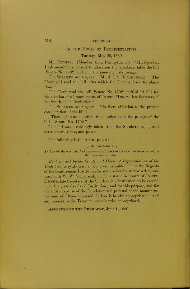 In the House of Representatives. Tuesday, May 25, 1880. Mr. Clymer. (Member from Pennsylvania.) Mr. Speaker, I ask unanimous consent to take from the Speaker's table the bill (Senate No. 1702) and put the same upon its passage. The Speaker pro tempore. (Mr. J. C. S. Blackburn.)  The Clerk will read the bill, after which the Chair will ask for objec- tions. The Clerk read the bill (Senate No. 1702) entitled A bill for the erection of a bronze statue of Joseph Henry, late Secretary of the Smithsonian Institution. The Speaker pro tempore. Is there objection to the present consideration of the bill ? There being no objection, the question is on the passage of the bill—Senate No. 1702. The bill was accordingly taken from the Speaker's table, read three several times, and passed. The following is the Act as passed: [PuWic Acts, No. 71.] An Act for the erectioil of a bronze statue of Joseph Henry, late Secretary of the Smithsoniau Institution. Be it enacted by the Senate and House of Representatives of the United States of America in Congress assembled, That the Regents of the Smithsonian Institution be and are hereby authorized to con- tract with W. W. Story, sculptor, for a statue in bronze of Joseph Henry, late Secretary of the Smithsonian Institution, to be erected upon the grounds of said Institution ; and for this purpose, and for the entire expense of the foundation and pedestal of the monument, the sum of fifteen thousand dollars is hereby appropriated out of any moneys in the Treasury not otherwise appropriated. Approved by the President, June 1, 1880.