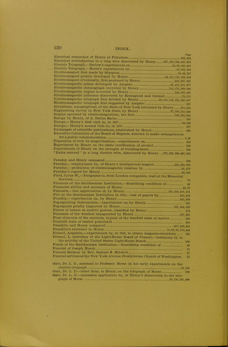 Page Electrical researches of Henry at Princeton 238 484 Electrical solf-inductlon In a long wire discovered by Henry 237,239,394,447,493 Electric Telegraph,—Barlow's experiments on M, 83* 223^485 Electric Telegraph,—Morse's experiments on.. 59* 382^488 Electro-magnet flrst made by Sturgeon. .gg 82*213 Eloctro-magnet greatly developed by Henry.. 84, 111, 131,218* 444 Electro-magnet of intensity, flrst produced by Henry [ !223,'227,'488 Electro-magnetic action developed by Amp6re si 213 215 477 Electro-magnetic chronograph invented by Henry 155,272*3981448 Electro-magnetic engine invented by Henry 143 230 445 Electro-magnetic influence discovered by Romagnosi and Oersted 79 213 Electro-magnetic telegraph first devised by Henry 85,131,149,228,380*487 Electro-magnetic telegraph flrst suggested by Amp6re . '223 Elevations, topographical, of the State of New York tabulated by Henry 270,444 Engineering survey in New York State, by Henry 57,183,210^428 Engine operated by electro-magnetism, the flrst 143,230,445 Eulogy by Henry, of A. Dallas Bache '339 Europe,—Henry's first visit to, in 1837 64 244 Eui-ope,—Henry's second visit to, in 1870 3O7 Exchanges of scientific publications, established by Henry 298 Executive Committee of the Board of Regents, directed to make arrangements for a public commemoration 1 28 Expansion of iron by magnetization,—experiments on 329 Experiment by Henry on the static rectification of alcohol 328 Experiments of Henry on the strength of building-stone 326 Extra current in a long electric wire, discovered by Henry...237,239,394,447,493 Faraday and Henry compared 504 Faraday,—employment by, of Henry's multiple-coil magnet 222,230,390 Faraday,—production of electro-magnetic rotation by 81 479 Faraday's regard for Henry 64 50C Field, Cyrus W.,—Telegrams to, from London companies, read at the Memorial Services 7g Finances of the Smithsonian Institution,—fiourishing condition of 48 Financial ability and accuracy of Henry ^ 46 97 Fine-arts,—flne appreciation of, by Henry 191,333,437,471 Fire at the Smithsonian Institution in 1865,—loss of papers by 305 459 Fluidity,—experiments on, by Henry 423*498 Fog-signaling instruments,—experiments on, by Henry 310 Fog-signals greatly improved by Henry 311,464 499 Forces of nature as motive powers, classifled by Henry 273 Forecasts of the weather inaugurated by Henry 287 463 Four elements of the ancients, typical of the fourfold state of matter 266 Fourfold state of matter postulated 266 Franklin and Henry compared 407,408 438 Franklin's successor in Henry 70,83,93,170,444 Fresnel, Augustin,—experiments by, in 1820, to obtain magneto-electricity 233 Fresnel, L. (secretary of the Light-House Board of France),--testimony of, to the activity of the United States Light-House Board 308 Funds of the Smithsonian Institution,—flourishing condition of 48 Funeral of Joseph Henry H Funeral Sermon by Rev. Samuel S. Mitchell 15 Funeral services at the New York Avenue Presbyterian Church of Washington. 12 Gale, Dr. L. D., assistant to Professor Morse in his early experiments on the electric telegraph 59^ 150 Gale, Dr. L. D.—letter from, to Henry, on the telegraph of Morse 388 Gale, Dr. L. D.—successful application by, of Henry's discoveries, to the tele- graph of Morse ...^ 59.150.383,488
